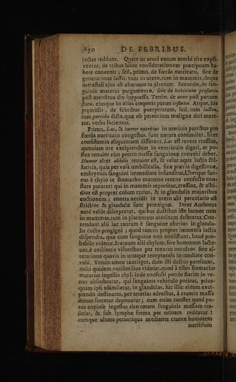 generatione [a£s, tum in utero,tum in mammis,deque metaftafi ejus ab alterutro in alterum. Secundo,de fan- 2uinis materni purgamento, fe de /ocbioruza profiuvio poft menftrua diti fuppreffa. Tertio, de ster: poft parcum premiffis , de febribus puerperarum, fcil. tum /a&amp;ea, tur, verba faciemus. foetüs nutricatu congeftus. funt natura confimiles, licet confiftentia aliquantum differant. Lac eft revera craffius, quoniam ore excipiendum in ventriculo digeri, ac po- ftea tenuior ejus portio maffz fanguinez convehi debet. Humor alver alibilis tenuior eft, &amp; velur aqua lactis fiil- latitia, quia per vala umbilicalia, fine przvia digeftione, embryonis fanguini immediate infunditur.Uterque fuc- cus é chylo in ftomacho materno recens confecto con- ftare putatur: qui in mammis reponitur,craffior, &amp; albi- dior eft propter colum rzrius, &amp; in glandulis majoribus co&amp;dionem ; contraaccidit in utero ubi percolatio eft Bri&amp;ior &amp; glandulz funt perexiguz. Inter Authores auté valde difceptatur, quibus du&amp;tibus ifte humor tum in mammas,tum in placentam uterinam deferatur. Con- tendunt alii lac tantum &amp; fanguine uberius in glandu- lis co&amp;o progigni ; quod tamen propter immenfa lactis difpendia, quz cum fanguine non confiftunt, haud pro- babile videtur.Statuunt alii chylum,five humorem lacte- unm,e co&amp;ionis vifceribus per meatus occultos fine al- teratione quavis in utraque receptacula immediate con- vehi, Veruntamen tantisper, dum ifti du&amp;us patefcunt, mihi quidem verifimilius videtur,quod à cibis ftomacho materno ingeftis chyli inde confe&amp;i portio ftatim in ve- nas abíorbeatur, qui fanguinis vehiculo potitus, prius- quam ipfi affimiletur, in glandulas, hic illic eidem exci- piendo deftinatas, per arterias advectus, à cruoris maffa denuo fecretus deponatur; cum enim confter quod po- ttis copiofe ingeftus cito totam fanguinis maffam tra- jiciat, &amp; fub lymphz forma per urinam . reddatur : eumque ulcera perantiqua mediante cruore humorem nutritium murium j pun jpiis aotem oidem | mur as! I oncictt | f iUt gu. i27 AM uper: Secun g^ gi casa B ocüri : iot Dub nis fal B cle: dit in inqui tun in vetum ]utete ] wea; M imo B iur Qunim venen: pitt dn loch tara füptis | limo B uni Bi uri B onm B une ——  Vivi | tont | m Thon