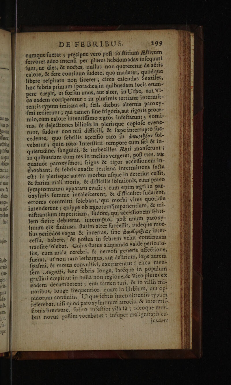 j i i l 1 ! DE EBBRIBU S. :99 cumque fuerat ; precipue vero poft folftitium tivum fervores adeo intenfi per plures hebdomadas infequuti funt,ut dies; &amp; noctes, nullus non quereretur de aéris calore, &amp; fere continuo fudore, quo maderet, quodque libere reípitate non liceret ; circa calendas Sextiles, hzc febris primum fporadicaiin quibusdam locis erum- pere coepit, ut forfan unus, aut alter, in Utbe, aut Vi- co eadem corriperetur : in plurimis tertianz intermit- tentis typum imitata eft, fcil, diebus alternis pároxjy- fmi redierunt; qui tamen fine frigoris,aut rigoris prooe- mio,cüm calore intentiffimo zgros infeftarunt ; vomi- tus, &amp; deje&amp;tiones biliofz in plerisque copiofe evene- runt, füdore non nifi difficili, &amp; Ízxpe interrupto fuc- cedente, quo febrilis acceffio raro in àavpsziay fol- vebatur; quin tóto- Interftitii tempore cum fiti. &amp; in- quietudine, languidi, &amp; imbecilles J&amp;gri manferunt in quibusdam cum res in melius vetgeret, poft tres, auc quatuor paroxyímos, frigus &amp; rigor acceffionem in- choabant, &amp; febris exacte teitiana intermittens fatta e: in plerisque autem morbus ufque in deterius ceffit, &amp; ftatim niali moris, &amp; difficilis folutionis, cum pravo fymptomatum apparatu evafit ; cum enim egti in par- oxyímis fumme incalefcerent, &amp; difficulter fudarent, errores committi folebant,'qui morbi vires quotidie intenderent ; quippe ob egrotum'1mpatientiam, &amp; mi- nifttantium imperitiam, fudore; qui accef(ionem febri- lem fire debuerat, interrupto, poft unum paroxy- (mum vix fnitum, ftatim alter fücceffit, indeque mor- Dus periodos vagas &amp; incertas, fiue à«sbpitias inter- ceffu, habere, &amp; poftea in febrem velut continuam tranfire folebat. Gujus ftatus aliquando valde peticulo- fus, cum mala cerebri, &amp; nervofi generis affettrone, fuerat, ut non raro lethargus, sut delirium, fzpe autem fpafmi, &amp; motus convulíivi, excitarentur 5 Circa mien fem J4ugniti, hzc febris longe, laiéque in populum graffati coepit,ut in nulla non regione, &amp; Vico plures ex eadem decumberent ; erat tamen furi, &amp; in villis mi noribus, longe frequentior, quam in Urbium, aut op- idormm confiniis. Ufque febris intermittentis typut referebat, nifi quod paroxyfmorum atrocía, &amp; intermif- fionis brevirare, folito. infeftior vifa fit ; iceoque mor- büs novus pafíim vocabatur infuper maiigniratis cus : jusslam