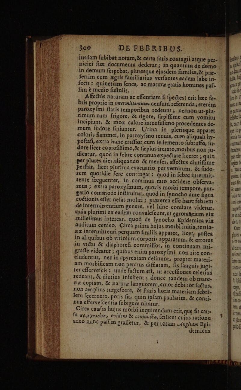 niciei fuz documenta dederat ; in quantum de domo in demum ferpebat, pluresque ejusdem familiz,&amp; prz- fertim cum zgris familiarius verfantes eadem labe in- fecit: quinetiam fenes, ac maturz etatis homines paf* fim é medio füftulit. Affectüs naturam ac effentiam fi fpe&amp;tes: etit hxc fe- bris proprie in zermittentiuzo cenfam referenda; etenim paroxyfmi ftatis temporibus redeunt ; necnon ut-plu- rimum cum frigore, &amp; rigore, fzpiffime cum vomitu incipiunt, &amp; mox calore intenfiflimo procedentes de- mum fudore finiuntur, Urina in plerisque apparet coloris flammei, in paroxyfímo tenuis, cum aliquali hy- poftafi, extra hunc.craffior,cum fedemento fubruffo, fu- dore licet copiofiffimo,&amp; (xpius iterato,morbus non ju- dicatur, quod in febre continua expectare liceret ; quin per plures dies,aliquando &amp; menfes, affectus diutiffime perftat, licet plurima evacuatio per vomitum, &amp; fudo- iem quotidie fere contingat: quod in febre iniermit- tente frequenter, in continua raro accidere obíerva- mus j extra parexyfmum, quovis morbi tempore, pur- gatio commode inftituitur. quod in fynocho ante figna co&amp;ionis effet nefas moliri ; preterea effe hanc febrem de intermittentiur genere, vel hinc conflare videtur, quia plurimi ex eadem convalefcunt,ut cgrotaRtium vix 1nilleimus intereat, quod de fynocho Epidemica vix auditum cenfeo. Circa prima hujus morbi initia,tertia- nz intermittenti perquam fimliis apparet, licet, poftea in aliquibus ob vitiofum Corporis apparatum, &amp; errores in victu &amp; diaphorefi: commiffos, in continuam. mi- graffe videatur ; quibus enim paroxyími non rite con- cluduntur, necin apyrexiam definunt, propter materi- am morbificam ren penitus difllatam, iis fanguis jugi- tet effervefcit ; unde factum eft, ut acceffiones celerius redeant, &amp; diutius infeftent ; donec tandem ob mate- rz copiam, &amp; naturz languorem,cruor debilior factus, non amplius turgefcere, &amp; flatis horis materiam febri lem fecernere, potis fit, quin ipfam paulatim, &amp; conti- nua effervefcentia fubigere nitatur. Circa cau/as hujus morbi inquirendum etit,que fit.cau- fa apa yet, evidens &amp; conjuncta, Ícilicet cujus ratione adeo nunc paíl.zn graffetur, &amp; per totam vángliam Epi- ^. éemicus jugi! pau n $cio n qoi ni te quod | mud qe inp B enia B onu B educ | parit 8 po j menta ! pa fit &amp; um A ditte anni int B ind B rns ito, q B Cun pre: i a ma B deri i veftent B oneri - IM nncore 1 noit B t hi B nt tend B. unco Puce ple B rd