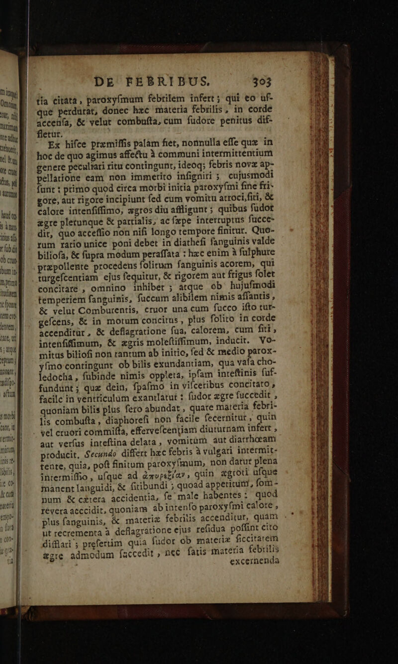 um Ong B üt, nj Doyimag We adr tebutgr. X bg tt ny 5n, d ! anm M | l l lados 5 itn iius: E ral 0b crue bum it ny E itia li on E fem ers lentem, att, Uf t etum | TIU 1d ita o «mobi f ep kei »aeda [| DE FEBRIBUS 303 tía citata, paroxyfmum febrilem infert ; qui eo uf- que perdurat, donec hzc materia febrilis , in corde accenía, &amp; velut combufta, cum fudore penitus dif- fletur. Ex hifce premiffis palam fiet, nonnulla effe quz. in hoc de quo agimus affe&amp;tu à communi intermittentium genere pecalrati ritu contingunt, ideoq; febris nov ap- pellaione eam non immerito infigniri ; cujusmodi funt : primo quod circa morbi initia paroxyfmi fine fri- gore, aut rigore incipiunt fed cum vomitu atroci.fiti, &amp; calore intenfiffimo, xgros diu affligunt ; quibus füdot &amp;gre pletunque &amp; partialis, acfxpe interruptus fucce- dit, quo acceflio non nifi longo tempore finitur. Quo- rum rario unice poni debet in diathefi fanguinis valde biliofa, &amp; fupra modum peraffata : hzc enim à fulphute przpollente procedens folitum fanguinis acorem, qui concitare , omnino inhibet ; atque ob hujufmodi temperiem fanguinis, fuccum alibilem nimis affantis , &amp; velut Comburentis, cruor una cum fucco ifto tur- gefcens, &amp; in morum concitus , plus folito in corde accenditür, &amp; deflagratione fua, calorem, cum fiti, intenfifümum, &amp; zgris moleftiffimum, inducir. Vo- mitus biliofi non rantum ab initio, fed &amp; medio parox- yímo contingunt ob bilis exundantiam, qua vafa cho- ledocha , fübinde nimis oppleta, ipfam inreftinis fuf- fundunt; quz dein, fpafmo in vifceribus concitato , facilc in ventticulum exantlatut : fudor zgre fuccedit , quoniam bilis plus fero abundat, quate materia febri- lis combufta, diaphorefi non facile fecernitut , quin aut verfus inteftina delata, vomitum aut diatrhoeam producit, Secundo differt hec febris à vulgari intermit- teate, quia, poft finitum paroxyfmum, non datur plena intermiffio , ufque ad dzvpsziav , quin xgroti ufque manent languidi, &amp; fitibundi ; quoad appericutit, fom - num &amp; c&amp;tera accidentia, fe male habentes: quod revera acccidit, quoniam abintenfo paroxy fmi calore , plus fanguinis, &amp; materiz febrilis accenditur, quam ut recrementa à. deflagrátione ejus refidua poffint cito difüari ; prefertim quia fudor ob materi. ficcitarem &amp;gte admodum (accedit , nec. fatis materia febrilis excernenda