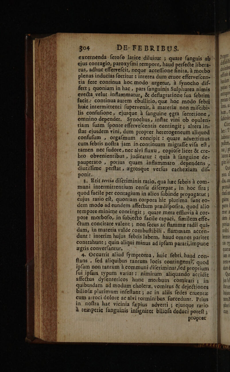 excernenda .ferofo latice diluitur ; quare fanguis ab ejus contagio, paroxyfmi rempore, haud perfecte libera- tus, adhuc effervefcit, neque acceffione finita, à morbo plenas inducias fortitur : interea dum ctuor effervefcen- tia fere continua hoc modo urgetur, à fynocho dif- fert ; quoniam in hac , pars fanguinis Sulphurea nimis evecta velut. inflanmatur, &amp; deflagratione fua febrim facit: continua autem ebullitio, quz hoc modo febri huic intermittenti fupervenit, à materiz non mifcibi- lis confufione ,, ejusque à fanguine egra fecretione , emnino dependet. Synochus, inftar vini ob opulen- tiam fuam fponte effervefcentis contingit ; altera in- ftar. ejusdem vini, dum propter heterogeneutn aliquod confufum , orgafmum concipit : quare. advertimus cum.febris noftra jam in continuam migraffe vifa eít , bro. obvenientibus , judicatur : quia à fanguine de- pauperato , potius quam inflammato .dependens , diutiffime .perftat ,.zgrosque -verfus cachexiam dif. ponit. 3. Erit tertia di(criminis ratio, quà hac febris à com- muni intermittentium ceníu difcrepat, in. hoc fita quod facile per contagium in alios fübinde propagatur ; cujus ratio et, quoniam corpora hic plurima. fant eo- dem mode ad eundem affe&amp;um przdifpofita, quod alio tempore minime comingit ; quare mera effluvia à cor» pore morbofo, in (ubje&amp;to facile capaci, fimilem effe- &amp;um concitare valent ; non fecus ac flamma radii qui- dam, in materia valde combuftibili , flammam accen- dunt: interim hujus febrislabem, haud omnes pariter zgris converfantur., 4. Occurrit aliud fymptoma, huic febri. haüd con- ftans , fed aliquibus tantum locis contingens? quod ipfam non tantum à communi diícriminat;fed proprium fui ipfius typum variat: nimirum aliquando accidit affe&amp;us dyfíentericos huüc. morbum comitari ; in quibusdam ad modum cholerz, vomitus &amp; dejectiones biliofz plurimum infeftant ; ac in aliis fedes cruentz cum atroci dolore ac alvi torminibus: fuccedunt. Prius in noftra hac vicinia fzpius adverti ; ejusque ratio à temperie fanguinis infgniter biliofa deduci poreft ; propter Ny. ji diode WM utin | bysdam | FU B or B pon 3 ftus, a Hu bum, f B (bine B Cu [ be: | habitur 4 peat B ur) p B uen: fit fol P B m: | EX pt the) CC punt Bg n: a un: ] potias g notti B bm: B uy