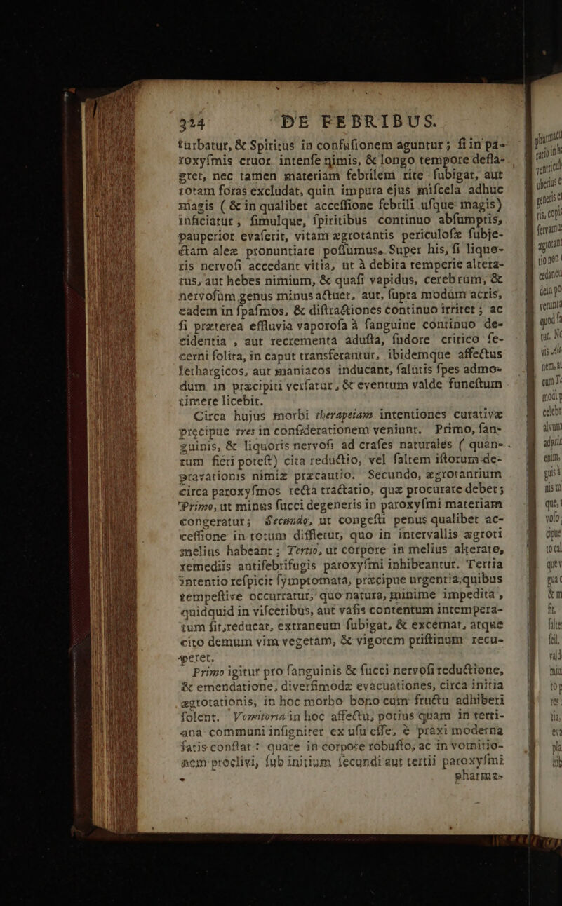 türbatur, &amp; Spiritus in confaáfionem aguntur ; fiin pa- roxyímis cruor. intenfe nimis, &amp; longo tempore defla- sret, nec tamen snateriam febrilem rite -fubigat, aut rotam foras excludat, quin impura ejus mifcela adhuc xiagis ( &amp; in qualibet acceffione febrili ufque: magis) inficiatur, fimulque, fpiritibus continuo abfümptis, pauperior evaferit, vitam zgrotantis periculofz fubje- ctam alex pronuntiare poflumus, Super his, fi liquo- ris nervofi accedant vitia, ut à debita temperie altera- tus, aut hebes nimium, &amp; quafi vapidus, cerebrum; &amp; netvofüm genus minus actuet, aut, fupra modüm acris, eadem in fpaímos, &amp; diftra&amp;iones continuo irritet ; ac fi preterea effluvia vaporofa à fanguine continuo de- eidentia , aut recrementa adufla, fudore critico fe- cerni folita, in caput transferantur, ibidemque affe&amp;us lethargicos, aut maniacos inducant, falutis fpes admo dum in przcipiti verfatur, &amp; eventum valde funeftum zimere licebit. Circa hujus morbi rherapeiam intentiones cutativa precipue rres in confiderationem veniunt. Primo, fan- rum fiéri poteft) cita reductio, vel faltem iftorum de- pravationis nimiz przcautio. Secundo, xgrotantium circa paroxyfmos recta tractatio, quz procurare deber ; Primo, ut minus fucci degeneris in paroxyfmi materiam congeratur; 4'ecwzde, ut congefti penus qualibet ac- ceffione in totum diffleut, quo in intervallis agroti melius habeapt; Tertio, ut corpore in melius alkerato, xemediis antifebrifugis paroxyfmi inhibeantur. Tertia 3ntentio refpicit fymptomata, przcipue urgentia;quibus tempeflive occurratur, quo natura, minime impedita , quidquid in vifceribus, aut vafis contentum intempera- tum fit;reducat, extraneum fubigat, &amp; excernar, atque cito demum vim vegetam, &amp; vigorem priftinum recu- peret. - Primo igitur pto fanguinis &amp; fucci nervofi redu&amp;ione, &amp; emendatione, diverfimodz evacuationes, circa initia ggrotationis, in hoc morbo bono cum fructu adhiberi folent. Veziteriain hoc affectu; potius quam in terri- ana: communi infigniter ex ufu effe, &amp; pràxi moderna fatis conflat: quare in corpore tobufto; ac in vomitio- nem proclivi, fub initium fecundi aut tertii paroxyfmiz * pharma» yi pac rao 105 qid uerius 1 guest B sop! B ferrum | 1g0 B ione B ene B inp verint: e» t3 c 2 T». £ cx [- cipue M t0ca