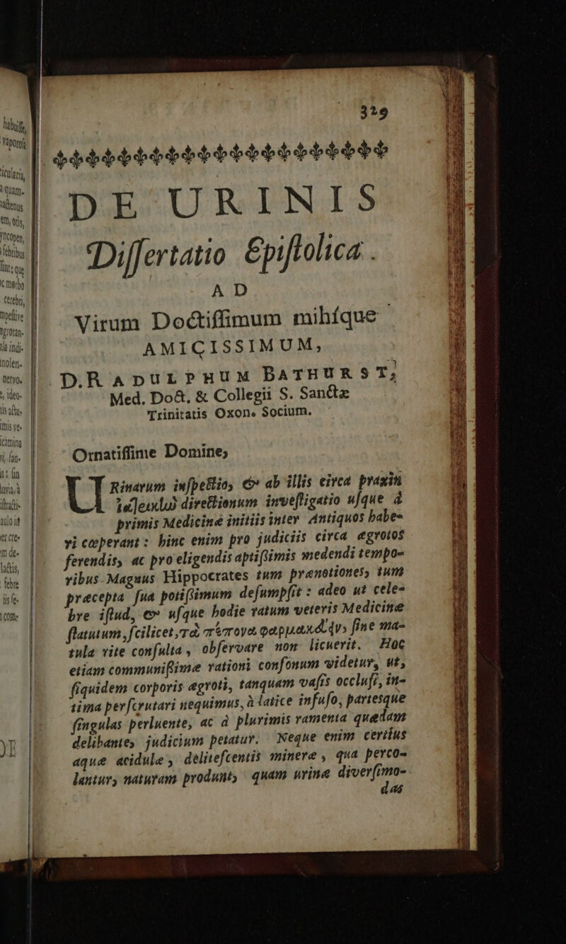 Vàporoj ebrius Itt: qu tmebo fi rn, M Weite | T? I0tdn lla indi. l inolen. f | vv Pell) | ! | (etyo, | ;, ^38 se. d dat, d Iis ve. mim | jan. | sn | had | tafti- doit T CIO m de- lactis, febre lis fe. | COns 329 bbbbbbbbbtebbet eb bebe DE URINIS Differtatio Epiftolica . Virum Dodctiffimum mihíque AMICISSIMUM, D.RaApurPmuux BATHURST, Med. Do&amp;. &amp; Collegii S. Sanct Trinitatis Oxon. Socium. Ornatiffime Domine; UI Rinavum infpeBlioy € ab illis eirca praxiti ! 1u]eixbo) direflionum. inve[figatio ufque à primis Medicine initiis inte Antiquos babe- vi ceperant : binc enim pro judiciis circa egroios ferendis, ac pro eligendis aptifimis medendi tempos ribus-Maguus Hippocrates tum prenotiones; tum precepta. fua. pori (simum defump[it : adeo ut cele- bre iflud, e» ufque bodie ratum veteris Medicine flatum fcilicet rd roa oappaxdoqu» fine ma- tula. vite confulta , obferoare non licuerit. — Hot etiam communiflime rationi confonum videtur, ut, fiquidem corporis egroti, tanquam vafis occlufi, in- sima per [crutari nequimus, à latice infufo, partesque fingulas perluente, ac à. plurimis vamena quedam delibamie judicium petatur, — Neque enim ceriius aqué acidule , delitefcentis minere, qua perco- lantur) naturam produnt, quam urine diverfmo- das P Dc enc equ co AMUSUE ROSE COS ET AGIT Eri OD à : - - T up: cr Wc. eec A E E