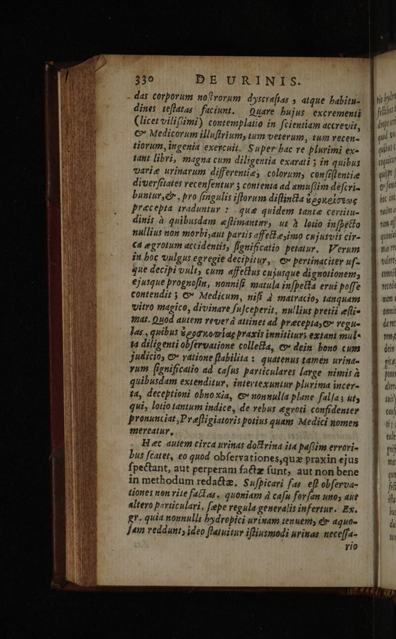 3530 DEURINIS. das corporum mof vorum. dyscraftas , atque babitu- dines teflatas | faciunt. — Duare bujus. excremenii (licet vilifimi) contemplatio ín fcientiam accrevit, €» Medicorum illuflriumy tum veterum , tum vecen- tiorum, ingenia exercuit. Super bac ve plurimi ex- tant libri, magna cum diligentia exarati 5 in quibus varie urinavum diffeveniie; colorums confrflentiee diverfriates vecenfentuy 5 contemia ad amu(iim defcri- buntur, , pro fenoulis iflorum di[lintla 6 e9XeLTUpe precepta traduntur * . que quidem tante ceriitu- dinis à quibusdam e[limantiv, ut à lotio in[betto nullius non morbi,aut partis affeflesinso CHÍusUIS civ- C4 egrotum accidentis, flenificatio petatur, Verum in boc vulgus egregie decipitur, e» pertinaciter uf- que decibi vult, cum affetlus cujusque dignotionem; ejusque prognoff, mounifi. matula in[peHa erui bof[fe contendit 5 € Medicum, nifi à mairacioy tamquam vitro magico, divinare fu]ceperit, nullius pretii e(ti« WiAt. Quod aptem reverá attinet ad preceptayev vegu- las , quibus $eomoariag praxis innitiurs extani mul« id diligenti obfervatione collefla, ev dein. bono cum judicio, e» yatione [labilita : quatenus tamen uvina- yum (ignificatio ad cafus particulares large nimis à quibusdam extenditur, intevtexuntur plurima incer- t4, deceptioni obnoxia, €v nonnulla plane falfas ut, qui, lotio tantum indice, de rebus egroti confidenter pronunciat ,Pvefligiatoris potius quam Medici nomen mereatur, Hec autem circa uvinas doftrina ita baflim ervovi- bus fcatet, eo quod obfetva tiones,quz praxin ejus fpectant, aut perperam factz funt, aut non bene in methodum redacta, Sufpicari fas eft obferva- tiones non vite fatlas, quoniam à cafu forfan unos aut altero periiculavi, fpe regula generalis infertur. Ex. gr. quia nounulli bydropici urinam ienuemy er dguo- Jem veddunty ideo fluatitur ifliusmodi urinae nece[fa- rIO Us IE — — m £x z— cs E (UL) gri qna ve euet tms s qim utu) den guts dein eiut pm dier m) e ls; T gil | — FEE. ——ÉN PCR I4 — ex iin nd: