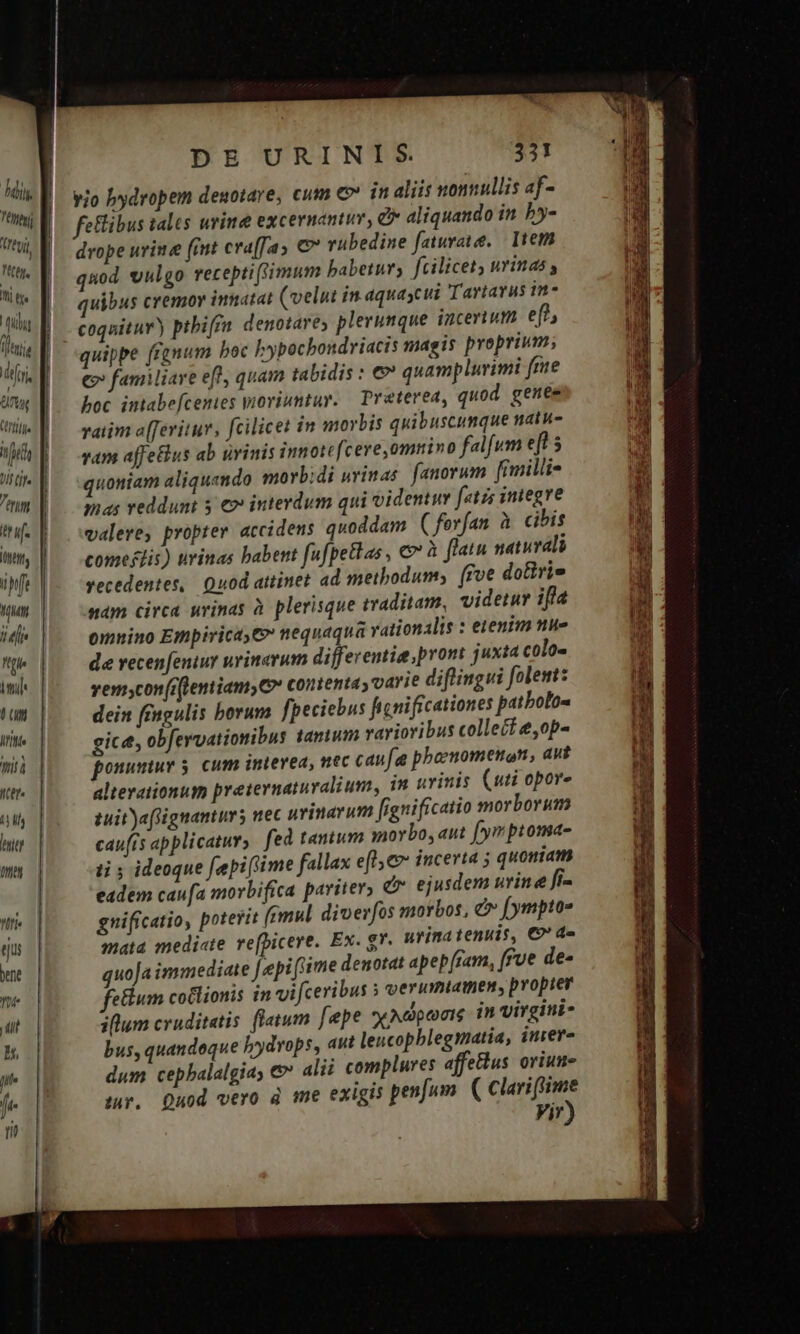 Adi, hei regi tj. Mi [v iii ijt foi Ctrl T fi jJ ^ OM traf Att Mun /| (|[j« Itf iil Ó on TT iti Iter. MI hri Iriet WIi« eu bene Yut- T b, lil je fi | | | | | | DE URINIS 331 vio bydropem denotare, cum € in aliis nonnullis af- felibus tales urine excernantuv, &amp;* aliquando in. by- drope urine (int cra(Tas rübedine faturate. | Item quod vulgo receptiSimum babetur, fcilicet) urinas quibus cremor imnatat (velut in aquaycui Tartarus in- coquitur) pibiffn denotare; plerunque incerium ef? €» familiare efl, quam tabidis : e quamplurimi fme hoc intabefcenies yioviuntur. — Preterea, quod genee vaiim a[feritur, fcilicet in morbis quibuscumque natu- vam affetius ab urinis innotcfcere omnino falfum eft 5 quoniam aliquendo morb;di wvinas. fanorum [iilii 7nas reddunt 3 €» interdum qui videntuv [etr integre valere, propter accidens quoddam ( forfan à cibis comestis) uvinas babent fufpetlas , €» à flatu naturali vecedentes, Quod attinet ad metbodum, [foe dotirie sam circa uvinas à plerisque traditam, videtur ifla omnino Empirica, €» nequaqua vationalis : ezenim nue de vecen[eniur uvinerum differentia pront juxta colo- vemscon(rflemiamy C» contenta y varie diflingui folem: dein fingulis borum fpeciebus ficnificationes patbolo- gice, obfervationibus tanum variovibus collect &amp;,op- ponumuv 5. cum interea, nec caufa phboenomenon, avt alterationum preternatuvalium, im urinis (uti opor- tuit aflignanturs uec uvinavum [ignificatio morborum cau(is applicatur, fed tantum ioybo, aut [yr ptoma- ti ideoque [epi (lime fallax efl, incerta 5 quoniam eadem caufa morbifica pariter, &amp; ejusdem urine fi- gniffcatio, poterit (emul. diverfos morbos, c fympto- mata medi«te re(bicere. Ex. g*. urinatenuis, €?' d« quoJa immediate [epi (ime denotat apep[ram, [Fue de- fetum coülionis in vi ceribus » verumiamen, propter illum cruditatis fletum [epe yyNdpeoig in virgini- bus, quandoque hydrops, aut leucopblegmatia, iurer- dum cepbalalgia &amp; alii complures affetlus oriun- tur. Quod vero à me exigis penfum. ( Clariffime Vir)