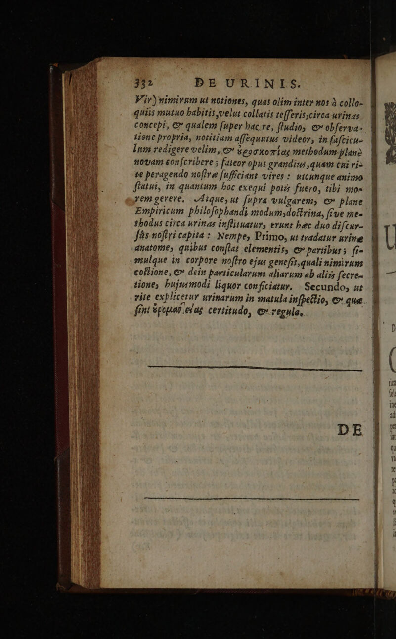 Vir) nimirum ut notiones, quas olim inier nos à collo- concepi, C qualem [uper bac.ve, fludioy c» obferva- tione propria, notitiam a(fequutus videor, in fafcicu- Int redigere velim, ev sog xoziag meibodum plane novam eon [cribere ; fateor opus grandius ,quam cni vi- te peragendo uo[lre fufficiant vires : uicunque animo flatui, in quantum boc exequi pois fuero, tibi quo» rem gerere, IAiques ut [upra vulgarem, €» plane Empiricum philofopbandi modumsdottvina, [eve me- thodus circa urinas inflituatury erunt hec duo difcur- fs nofiri capita : Nempe, Primo, ui tradatur urine anatomes quibus conflat elementis, e pavtibuss fi- emulque in. corpore noflro ejus gene[rt quali nimirum coffione, € dein particularum aliarum eb alizs fecre- tioney hujusmodi liquor conficiatur. | Secundo, ut fent pep .evag. certitudo, ev regula,