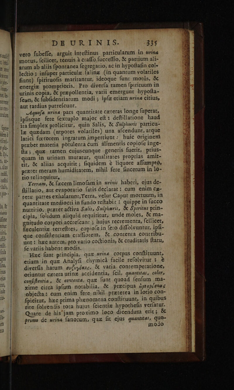 sad D Ii. 1 no Item i! por. der. fuf, Qe. Qtome 1 cu Duo foe Teen. -plt- X fi. 1 4f | dits Teddi, noftri lis, ; IO * h&amp; hint [ime YOUt tinis DEURINIS. 335 arum ab aliis fpontanea fegregatio, ac in hypoftafin col- le&amp;io ; infuper particule.falinz (in quantum volatiles fiant) fpiriruofis maritantur, ideoque funt motüs, &amp; energiz promptioris. Pro diverfa tamen fpirituum in urinis copia, &amp; przpollentia, varii emergunt hypofta- fegn, &amp; fübfidentiarum modi ; ipfz etiam swrin« citius; aut tardius putreícunt. vAquofa wrina, pars quantitate cateras longe fuperat, ipfisque fere fextuplo major e(t: deftillatione haud 1x quxdam (utpotes volatiles) una afcendunt, atque latici foetorem ingratum impertiunt : huic originem przbet materia pótulenta cum alimentis copioíe inge- fta; quz. tamen cujuscunque generis fuerit, prius- quam in urinam mutatur, qualitates proprias amit- tit, &amp; aliias acquirit; fiquidem &amp; liquore affumpto, prater meram humiditatem, nihil fere fincerum in lo- tio relinquitur, Terram, &amp; fxcem limofamin wrinis haberi, ejus de- füillatio, aut evaporatio fatis declarat: cum enim cz- quantitate mediocri in fundo reftabir : quippe in fucco nutritio, prater activa $alis, Sulphwris, &amp; Spiritus prin- cipia, folidum aliquid requiritur, unde moles, &amp; ma- gnitudo corpori accre(can: ; hujus recrementa, fcilicet, Éxculentig terrefttes, copiofe in (ero diffolvuntur, ipfi- que confiftenriam craffiorem, &amp; contenta contribu- unt: hzc autem, pro vario coctionis, &amp; cruditatis ftatu, fe vatiis habent modis. Hxc-íunt principia, que sine corpus conftituunt, etiam in quz Analyfi chymicà facile refolvitur s e divetfis harum. evévyíatc, &amp; vatia. contemperatione, oriuntur cztera urinz accidentia, fcil. quantitas, color, conffentia , &amp; contenta, quz. funt quoad fenfum ma- xime circa ipfum notabilia, &amp; precipua Bpoypéate c obje&amp;a: cum enim fere nihil. praterea in lotio con- fpicitur, hzc prima phznomena conftituunt, in quibus rite. folvendis tota hujus fcientiz hypothefis veríatur. Quare de his^jam proximo leco dicendum erit; &amp; primo de wrina fanorum, quz fit ejus quantas, quo- modo