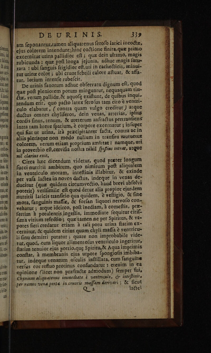 imi omoi, il aliti &amp; dein M at ncin mol inpune üt; a exio. caloris jt fibi nz, k tti it quoris yis pt yd yd, ifi 1to, i£ oye Jl tifi* j cum m In4« leat felle am DEURINIS 339 mr, letium intenfe rubefcit. De urinis fanorum adhuc obfervatu dignum eft, quod qux poft pleniorem potum minguntur, nequaquam titi &amp;z, verum pallidz,&amp; aquofg exiftunt, de quibus inqui. rendum erit, quo pato latex ferofus tam cito ventri- culo elabatur, ( contra quam vulgo creditur ) atque du&amp;us omnes chyliferos, dein venas, arterias, ipfius cordis finus, renum, &amp; ureterum anfractus pertranfiens intra tam breve fpatium, &amp; corpore excernatur j infuper quifiat ut urina, ità przcipitanter fada, contra ac in aliis plerisque non modo nulium in tranfitu mutuetur colorem, verum etiam proprium amittat : namque; uti in proverbio eft;cervifia noftra nihil fpiffiws mtrar, atque xil clarius exit, - Circa hzc dicendum videtur, quod preter longum fucci nuttirii ambitum, quo nimirum poft aliqualem in ventriculo moram, inteflinis illabitur, &amp; exinde per vafa lactea in novos ductus, indeque in venas de- ducitur (quz quidem circumvectio, haud brevi abfolvi poterit) verifimile eft quod detur alia propior ejusdem nutritii laticis tranfitio qua quidem, ? veftigio, &amp; fine nora, fanguinis maffz, &amp; forían liquori nervofo cons vehatur ; atque idcirco, poft inediam, à comeflis, prz- fertim à potulentis ingeftis, immediate fequitur citif- fima virium refe&amp;ios quz tamen ne per Spiritus, &amp; va- pores fieri credatur etiam à tali poru urina ftatim ex- cernitur, &amp; quidem citius quam chyli mafía &amp; ventricue lifinu demitti putatur; quare non improbabile vide- tut, quod, cam liquor alimentofus ventriculo ingeritur, conftat, à membranis ejus utpote fpongiofis imbiba- tur, indeque venarum ofculis iníiillata, cum fanguine verfus correfluo protinus confundatur : etenim in ea opinione (licet non przfra&amp;tz admodum) femper fui, Chymium aliquatenus immediate. entriculo, c inteftimis» per ramos vena port&amp; in cruoris ma[fam derrvari ; &amp; ficut Qa latte! d AX Rd f — - -c— CECUR URN cs oc c