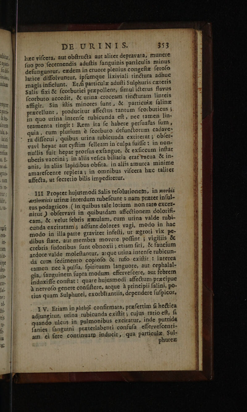 ibit Op lit df. (73 Iam onte patti kh. lorem ili à. lite ' 0d . [fr 15 10 DE URINIS. 353 hzc vifcera, aut obítrnéta aut aliter depravata, munere fuo pro 'fecernendis aduítis fanguinis particulis minus defünguntur, ezdem in cruore plenius congefiz ferofo latice diffolvuntur, ipfumque lixiviali tin&amp;ura adhuc magis inficlunt. Etfi particulz adufti Sulpkuris czteris Satis ixi &amp; fcorbutici przpollent, fimul i&amp;terus flavus fcorbuto accedit, &amp; urina.croceam tinéturam linteis affigit. Sin iftis minores funt, &amp; particulx falinz prxcellunt , producitur affe&amp;us tantum fcoibuticus ; in quo urina intenfe rubicunda eft, pec tamen lin- teamenta tingit: Rem ita fe habere perfuafüs fum , uia, cum plurium &amp; fcorbuto defun&amp;orum cadave- ra diffecui , quibus urina rubicunda extiterat 5 obfet- vavi hepar aut cyftim felleam in culpa fuiffe : in nen- nullis fuit hepar prorfus exfangue, &amp; exficcum inftar uberis vaccini ; in aliis vefica biliaria erat vacua &amp; in- anis, in aliis lapidibus obfita, in aliis amurca minime amarefcente repleta ; in omnibus vifcera hzc taliter affe&amp;ta, ut fecretio bilis impediretur. III Propter hujusmodi Salis refolutionem, in orbis artbriticis utinz interdum rubefcunt s nam prater in(ul- tus podagricos ( in quibus talelotium non rare excere nitur ) obfervavi in quibusdam affectionem dolorifi- cam, &amp;. velut febris zmulam, cum urina valde rubi- cunda excitatam;; adfunt doleres vagi, modo in hac modo in illa parte graviter infefti, ut &amp;groti vix pe- dibus flare, aut membra movere poffint ; vigiliis &amp; crebris fadoribus funt obnoxii ; etiam fiti, &amp; faucium ardore valde moleftantur, atque urina intenfe rubicun- da cpm fedimento copiofo &amp; rufo.exiftit : interea tamen. nec à pulfu, fpirituum languore, aut cephalal- gia, fanguinem fupra modum efferveícere, aut febrem induxiffe conftat: quare hujusmodi affe&amp;um pracipue 3 nervofo genere confiftere, atque à principii falini, po- tius quam Sulphurci, exorbitantiis, dependere fufpicors l V. Etiam in pbthifi- confirmata, prafertim fi he&amp;ica adjungitur, urina rubicunda exiftit ; cujus. ratio eft, fi quando ulcus in pulmonibus excitatur, inde putrida fanies . fanguini. praterlabenti confufa effervefcenti- am. ei fere continuam inducit, qua particule. Sul- phurez