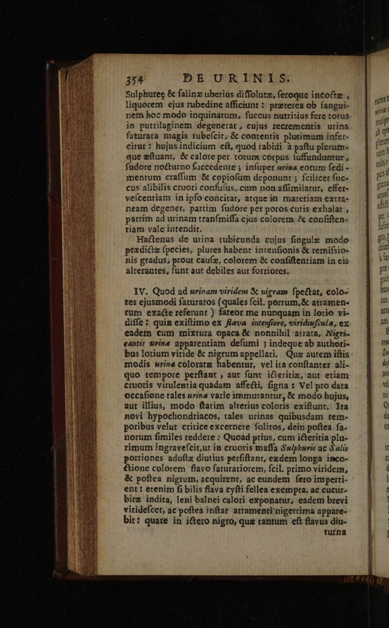 Sulphuree &amp; falinz uberiüs diffolutz, feroque inco&amp;tz., liquorem ejus rubedine afficiunt : preterea ob fangui- in putrilaginem degenerat, cujus recrementis urina faturata magis rubefcit, &amp; contentis pluzsimum infer- citur: hujusindicium eft, quod tabidi à paftu plerum: que zftuant, &amp; calore per totum corpus fuffunduntur, füdore nocturno faccedente ; infuper sz» eorum fedi - mentum craffum :&amp; copiofum deponunt ; fcilicet fuc- cus alibilis cruori confufus,.cum non affimilatur, effer- vefcentiam in ipfo concitat, atque in materiam extra- neam degener, partim fudore per poros cutis exhalat , partim ad urinam tranfmiffa ejus colorem. &amp; confiften- tiam vale intendit. Hactenus de urina rubicunda cnjus fingulze modo przdictz fpecies, plures habent intenfionis &amp; remifsio- nis gradus, prout caufz, colorem &amp; confiftentiam in eis alterantes, funt aut debiles aut fortiores. IV. Quod ad srinam viridem &amp; vigram f, pectat, colo- tes ejusmodi faturatos (quales fcil. perrum,&amp; atramen« tum exacte referunt ) fateor me nunquam in lotio vi- diffe ; quim exiftimo ex flava intenfiore, viridiufiula, ex eadem cum mixtura opaca &amp; nonnihil atrata, Nigri- eantis Sivina apparentiam defumi 5 indeque ab authori- bus lotium viride &amp; nigrum appellari. Quz autem iftis modis srina coloratz habentur, velita conftanter ali- quo tempore perftant ; aut funt icteritix, aut etiam cruoris virulentia quadam affe&amp;ti, figna : Vel pro data occafione tales urina varie immutantur, &amp; modo hujus, aut illius, modo ftatim alterius coloris exiflunt. Ita novi hypochondriacos, tales urinas quibusdam tem- poribus velut criticeexcernere folitos, dein poflea fa. norum fimiles reddere ; Quoad prius, cum icteritia plu- rimum ingravefcit,ut in cruoris maffa Swlphuris ac $alis portiones aduftz diutius perfiftant, ezdem longa inco- &amp;ione colorem flavo faturatiorem, fcil. primo viridem, &amp; poftea nigrum, acquirent, ac eundem fero imperti- ent : etenim fi bilis flava cyfti fellea exempta, ac cucur- bitz indita, leni balnei calori exponatur, eadem brevi viridefcet, ac poftea inftar atramenti'nigerrima appare- bit: quare in i&amp;tero nigro, que tantum eft flavus diu- turna