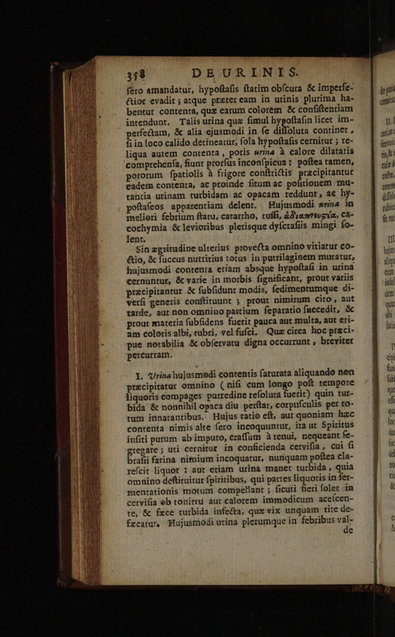 féro amandatur, hypoftafis ftatim obfcura &amp; imperfe- &amp;ior evadit; atque preteream in urinis plurima ha- bentur contenta, quz earum colorem &amp; confiftenriam intendunt. Talis urina qux fimul hypoftafin licet im- perfectam, &amp; alia ejusmodi in fe diffoluta continet , fi in loco calido détineatur, fola hypoftafis cernitur ; re- liqua autem contenta , poris sin4 à calore dilatatis comprehenía, fiunt prorfus inconfpicua : poftea tamen, pororum fpatiolis à frigore conftri&amp;is pracipitantur cadem contenta, ac proinde fitum ac pofitionem -mu- tantia urinam turbidam ac opacam reddunt, ac hy- poftafeos apparentiam delent. Hujusmodi srin^ in meliori febrium ftatu, catarrho, tuffi, 22 «0tvoxa, ca- cochymia &amp; levioribus plerisque dyfcrafiis mingi fo- lent. Sin zgritudine ulterius provecta omnino vitiatur co- &amp;tio, &amp; fuccus nuttitius totus in putrilaginem mutatur, hujusmodi contenta etiam absque hypoftafi in urina cernuntur, &amp; varie in morbis fignificaht, prout variis pracipitantur .&amp; fubfidunt modis, fedimentumque di- verfi generis conftituunt ; prout nimirum cito, aut tarde, aut non omnino partium feparatio faccedit, &amp; prout materia fübfidens fuerit pauca aut multa, aut eti- am coloris albi, rubri, vel fufci. Quz circa hoc ptgci- pue notabilia &amp; obfervatu digna occurrunt ; breviter percurram. I. Vrina hajusmodi contentis faturata aliquando nen precipitatur omnino (nifi cum longo pof tempore liquoris compages putredine refoluta fuerit) quin tur- bida &amp; nonnihil opaca diu perítat, corpufculis per to- tum innatantibus. Hujus tatio eft, aut quoniam hzc contenta nimis alte fero incoquuntur, ita ut. Spiritus infiti purum ab imputo, eraffum à tenui, nequeant fe- gregare ; uti cernitur in conficienda cervifia , cui fi brafii farina nimium incoquatur, nunquam poftea cla- refcit liquor : aut etiam urina manet turbida , quia omnino deftituitur fpiritibus, qui partes liquoris in fer- mentationis motum compellant ; ficuti fieri folet in cervifia eb tonitru aut calorem immodicum acelcen- te, &amp; fece turbida infecta, quz vix unquam rite de- Ércatur Hujusmodi urina plerumque in febribus val- de T catal | d fen dis ez d eodt, com (ifo eubic fr e