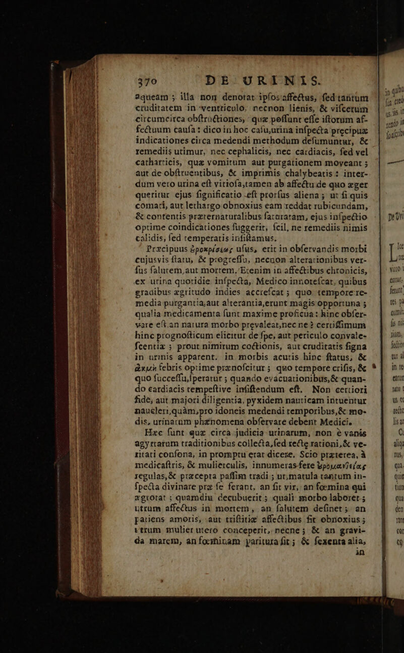 2queam ;. illa nom denotat ipfos'affe&amp;us, fedtartum cruditatem in ventriculo. necnon lienis, &amp; vifcetum circumcirca obftrn&amp;iones, : quz peffunt effe iftorum af- fectuum caufa : dico in hoc cafu,urina infpecta precipux indicationes circa medendi methodum defümuntur, &amp; remediis utimur, nec cephalicis, nec cardiacis, fed vel catharricis, quz vomitum aut purgationem moveant 5 aut de obíttuentibus, &amp; imprimis chalybeatis : inter- dum vero urina eft vitiofa,tamen ab affectu de quo eger queritur ejus fignificatio -eft prorfus aliena; ut fi quis comacti, aut lethargo obnoxius eam reddat rubicundam, &amp; contentis przternaturalibus fataratam, ejus infpe&amp;tio optime coindicationes fuggerir, fcil, ne remediis nimis calidis, fed temperatis infiftamus. Przcipuus &amp;poxpéese; ufus, erit in obfervandis morbi cujusvis ftatu, &amp; p:egteffu, necnon alterationibus ver- fus falutem,aut mortem.'Etenim in affe&amp;ibus chronicis, ex urina quotidie. infpecta, Medico innorteícar, quibus gradibus xgritudo indies accrefcat ; quo. tempore re- media purgantia;aut alterantia,erunt magis opportuna 5 qualia medicamenta funt maxime proficua: hinc obfer- vare eft,an narura morbo prevaleat,nec ne ? cerrifimum hinc prognofticum elicitur de fpe, aut periculo convale- fcentiz ; prout nimirum coctionis, aut cruditatis figna in urmis apparent. in morbis acutis hinc ftatus, &amp; dx» febris optime prenofcitur ; quo tempore crifis, &amp; quo fucceffu,fperatur ; quando evácuationibus,&amp; quan- do cardiacis tempeftive infiftendum eft. Non certiori fide, aut majori diligentia, pyxidem nauticam intuentur naucleri,quàm,pro idoneis medendi temporibus, &amp; mo- dis, urinarüm phenomena obfervare debent Medici. Hzc funt quz circa judicia uriparum, non é vanis agyrraram traditionibus colle&amp;ta,fed zecte rationi, &amp; ve- ritati confona, in prorgptu erar dicere. Scio praterea, à medicaftris, &amp; mulierculis, innumeras fere Bpouar i el'ag regulas,&amp; precepta paffim tradi ; ut,matula tantum in- fpe&amp;a divinare prz fe ferant, an fit vir, an foemina qui xgtrorat ; quarodiu decubuerit; quali morbo laboret; utrum affectus in mortem , an falutem definet;. an pauens amoris, :aut triflitie affeibus fit ebnoxius ; ttrum mulierutero conceperit, necne; &amp; an gravi- da marem, aníonhinam pariturafit; &amp; fexenta alia, in