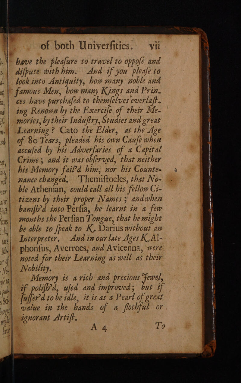 difpute with him. And if you pleafe to look into Antiquity, how many noble and ces have purchafed to themfelves everlaft. ing Renown by the Exercife of their Me- mories, by their Induftry, Studies and great Learning ? Cato the Elder, at the Age of 80 Years, pleaded his own Caufe when accufed by his Adverfaries of a Capital Crime; and it was obferved, that neither his Memory fail’d him, nor his Counte- nance changed, ‘Themiftocles, that No- ble Athenian, could call all his fellow Ci- tizens by their proper Names 3 andwhen banifh’d into Perfta, he learnt in a few months the Perfian Tongue, that he might be able to fpeak to K, Darius without an: Interpreter. And in our late Ages K.Al- phonfus, Averroes, avd Avicenna, were noted for their Learning as well as their Nobility. Memory is a rich and precious fewel, if polifh’d, ufed and improved; but if fuffer’a tobe idle, it is as a Peart of great value in the hands of a flothfat or ignorant Artift. A 4 To r . 7 pe r, tut arr eneoARANO PISS Fann eer eaieny ee ee arene ore re a sanded Lapenanatl Eaniaaadan ree ee ee &lt;r enppengerpmen coee Fiery 9 saree Y Lean ft +&gt; on peer NlC cm iaECOY ilin mare e Paee —— ess a Se me ate thine LEONORA OR