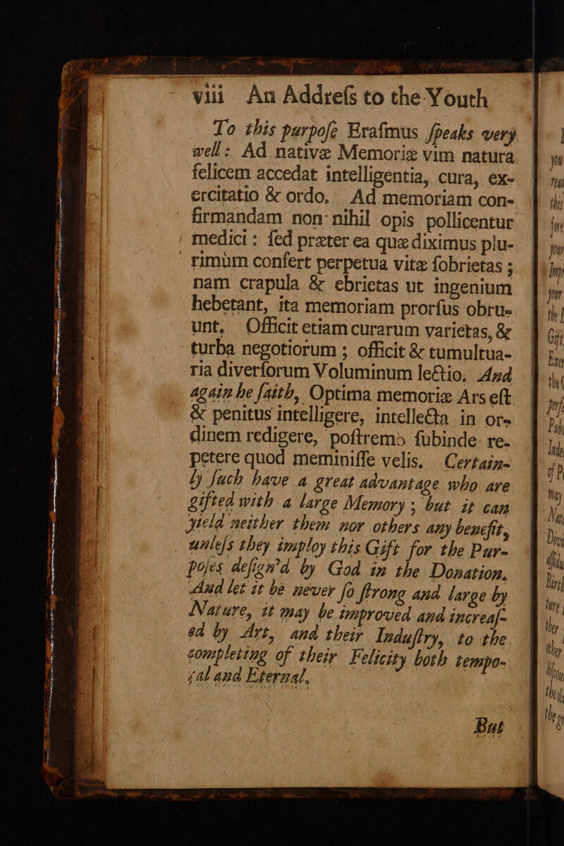 To this purpofe Erafmus fpeaks very well: Ad native Memoriz vim natura felicem accedat intelligentia, cura, ex ercitatio &amp; ordo,. Ad memoriam con- - firmandam non nihil opis pollicentur medici: {ed preter ea que diximus plu- -timum confert perpetua vite fobrietas ; nam crapula &amp; ebrietas ut ingenium hebetant, ita memoriam prorfus obru- unt, Officit etiam curarum yarietas, 8 turba negotiorum ; officit &amp; tumultua- ria diverforum Voluminum le€io. And again he fasth, Optima memoriz Ars eft &amp; penitus intelligere, intelleQa in ore dinem redigere, poftremd fubinde-: re- petere quod meminiffe velis. Certain- ly Juch have a great advantage who are gifted with a large Memory ; but it can jield neither them nor others any benefit, wales they imploy this Gift for the Pur- pojes defiewd by God in the Donation. Aud let it be never fo Strong and large by Narure, it may be improved and increal- ed by Art, and their Induftry, to the completing of their Felicity both tempo- (ab and Eternal,