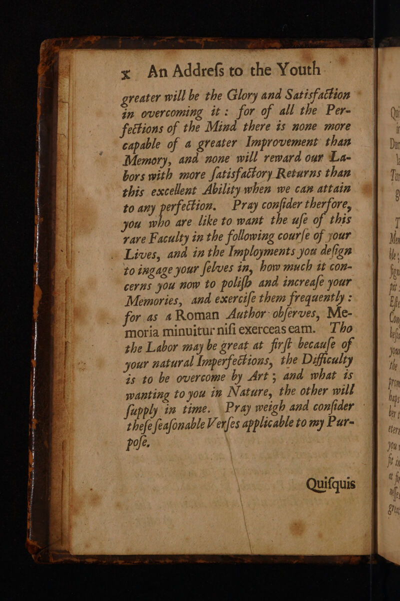 na! ce ean ae Pes, = in overcoming it: for of all the Per- capable of a greater Improvement than Memory, and none will reward our La- bors with more fatisfactory Returns than this excellent Ability when we can attain to any perfection. Pray conjider therfore, you who are like to want the ufe of this yare Faculty in the following courle of your Lives, and inthe Tmployments you defign to ingage your felves in, how much tt con- cerns you now to polio and increafe your Memories, and exercife them frequently : for as 4 Roman Author obferves, Me- moria minuitur nifiexerceaseam. To the Labor may be great at firft becaufe of your natural Imperfectzons, the Difficulty is to be overcome by Art; and what ts wanting to you in Nature, the other will | upply in time. Pray weigh and confider | thefe feafonable Verfes applicable to my Pur- of Quifquis