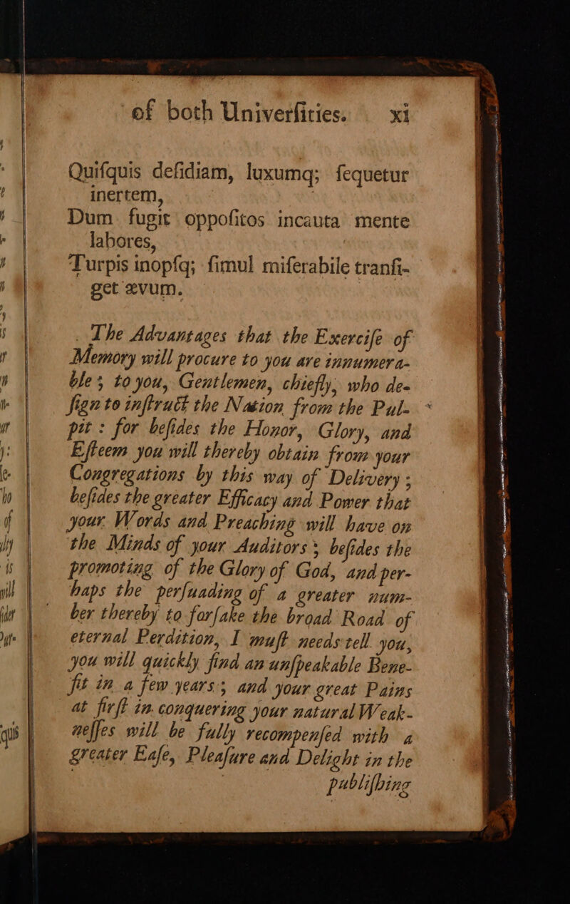 qu Quifguis defidiam, luxumq; fequetur inertem, | Dum fugit oppofitos incauta mente labores, Turpis inopfq; fimul miferabile tranfi- get evum. _ The Advantages that the Exercife of Memory will procure to you are innumera- ble to you, Gentlemen, chiefly, who de- ign to infiruct the Nation from the Pul- pit: for befides the Hoxor, Glory, and Eftcem you will thereby obtain from your Congregations by this way of Delivery ; befides the greater Efficacy and Power that your. Words and Preaching will have on the Minds of your Auditors * befides the promoting of the Glory of God, and per- haps the perfuading of a greater num- ber thereby to forfake the broad Road o eternal Perdition, I muft needs tell ‘Ou, you will quickly find an unfpeakable Bene- fit in a few years; and jour great Pains at firft in. conquering your natural Wenk- neffes will be fully recompenfed with a greater Eafe, Pleafure and Delight in the | | pablifbing Prope! : SARA RSIORTE ce ee crane AD ahs sine rs “ae ceracomins | uatasinststb Sena renee ggg ears ian a eer A ome ne ikon pecnnesin EY RAN RI we om Pe or ~ 5 ate ATES a Ut echest one, HS « Ping : Ct tee ot ene