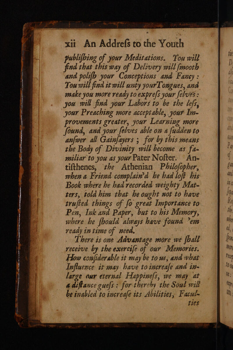 publifbing of your Meditations. You will find that this way of Delivery will fmooth and polio your Conceptions and Fancy : You will find tt will unty yourTongues, and make you more ready to expre/s your felves : you will find your Labors to be the lefs, your Preaching more acceptable, your Im- provements greater, your Learniug more found, and your felves able on a fudden to anfwer all Gainfayers ; for by this means the Body of Divinity will become as fa- miliar to you as your Pater Nofter. An- tifthenes, he Athenian Philofopher, when a Friend complain’d he had loft his Book where he had recorded weighty Mat- ters, told him that be ought not to have trufted things of fo great Importance to Pen, Ink and Paper, but to his Memory, where he {hould always have found -em ready in time of need. a There is one Advantage more we {hall receive. by the exercife of our Memories. Flow confiderable it may be to us, and what Influence it may have toincreafe and in- large aur eternal Happine/s, we may at 4 diftance guefs : for therchy the Sout will be inabled to increafe its Abilities, Facul- ties a ae ae = =. Ae = A coeate viene