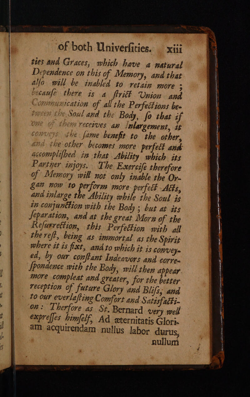 ties and Graces, which have a natural Dependence on this of Memory, and that alfa will be inabled to retain more ; picaufe there is a firitt Union and Communication of all the Perfeétions be tween the Soul and the Body, fo that if | thems receives an ‘nlargement, it ys the fame benefit to the other, snd the other becomes more perfect and accomplifbed in that Ability which its Partner injoys. The Exercife therefore of Memory will not only inable the Or- gan now to a orm more. perfect Acts, and inlarge the Ability while the Soul is in conjunttion with the Body ; but at its Separation, and at the great Mora of the thereft, being as immortal as the Spirit where it is fixt, andto which it is COnVEY- ed, by our conftant Indeavors and corve- Ipondence with the Body, will then appear. more compleat and greater, for the better reception of future Glory and Blifs; and 40 our everlafting Comfort and Satisfacti- on: Therfore as St. Bernard very well expreffes himfelf, Ad sxternitatis Glori- am acquirendam nullus labor durus, nullum acidemia oak eee ee Sion ARS ESAT itso tania ite iE ig aT etanes| ion st 3 ee