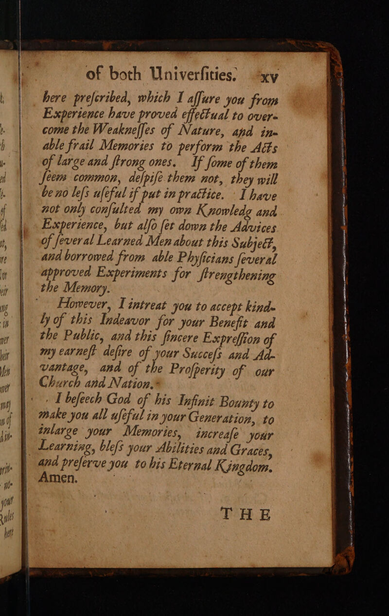 Experience have proved effectual to overs come the Weakneffes of Nature, apd in= able frail Memories to perform the Acts of large and ftrong ones. If fome of them feem common, defpife. them not, they will be n0 lefs ufeful if put in practice. ‘I have not only confulted my own K rowledg and Experience, but alfo fet down the Advices of feveral Learned Men about this Subjeéf, and borrowed from able Phyficians feveral approved Experiments for Strengthening the Memory. | Hlomever, Lintreat you to accept kinds ly of this Indeavor for your Benefit and the Public, and this fincere Expreffion of my earnest defire of your Succefs and Ad- vantage, and of the Profperity of our Church and Nation,* IT befeech God of his Infinit Bounty to make you all ufeful in your Generation, to inlarge your Memories, tacreafe your and preferve yor to his Eternal Kgngdom. Amen. THE ee aE SN EN a ree a. ME cn Ane eur ios 32 snes SB Tee a aa. ee iS ele ARTE Cl a —~. yl = ee Sai cet CR AC 0) 5 AR ENE