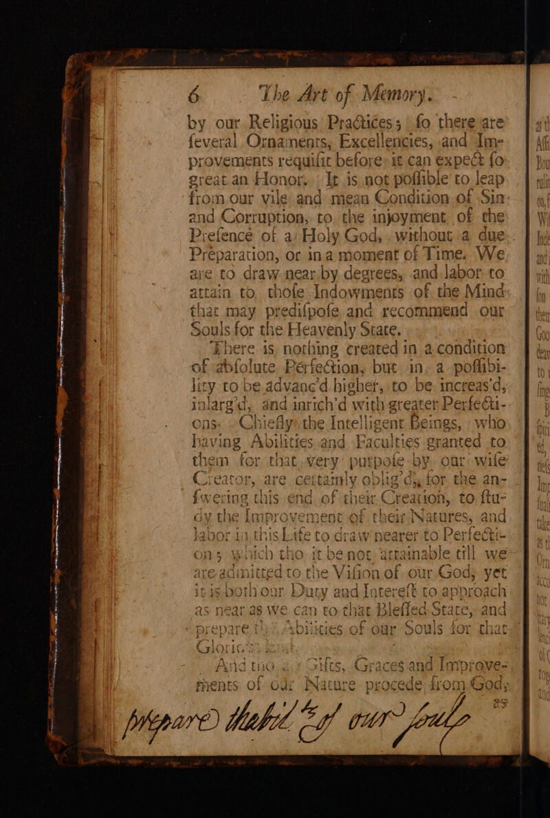 — — ashe ae aaa acemeneore ee are esse i eS oP A ee eh Rta wes che. SEES ia Daag PON Sak ees * 6 The Art of Memory. feveral Ornaments, ya len pies. and Ime provements requilic before: 1 can expect fo. great.an Honor. Iris not poflible to leap from our vile and mean Condition of Sin: and Corruption, to. the injoyment of the Prefence of a) Holy God, , without a due Préparation, or ina moment of Time. We ave to draw near by. degrees, and labor to in to. thole Indown i Its of the Mind predifpofe and recommend our Isfor the Heavenly ee, at created in a condition ection, but in a -poflibi- ed highet * be: increas'd, c hd with g eater Perfecti- &amp; 72 BS ena a Va to is al nd rien see eS Tb nA Le Ora vy re ese procede. Om.