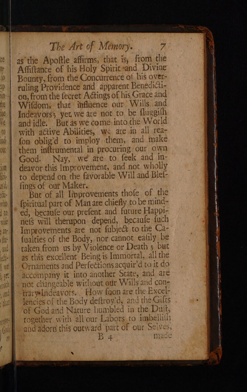 as the Apoftle affirms, that is; from the J e fon oblig’d to imploy them, and. make them inftrumental in procuring our own Good: Nay, we ate to feek and in deavor this Improvement, and not wholly to depend.on the favorable Will and Blef- fings of ouf Maker. Bue of all Improvements thofe of the fpiritual part of Man are chiefly to be mind- ed, becaufe our prefent and future Happi- ne($ will therupon. depend, becaufe fuch Improvements are not fubject to the Ca- {ualties of the Body, nor cannot ealily be taken from us by Violence or Death ; but as this excellent Being is Immortal, all the Ornaments and Perfections acquir’d to it do accompany it into another State, and, are Oy @ te Hancagaahla Tarot ~ mir VATai\le hea ne r nor changeable Without our WVahis ana Cone si Soy ee 2 c I 3 rarwelnanes rare os eS i far ae ela Rwere i iraryeaniceavors. 20W 1GoOn are (Ne HxCer 9 . ee $ ~ - &amp; en oT tI i&gt; A ly deftro' ’ | 49 A phys Co Peg » OE ts 8 ere Lib. HOC We LTE © y Us ang Ene RLS ~~, ‘ Gr a | A Rw Atiea } ~} A ~ ~ F D eo Ui Od aid nature iomioica if che Lit I I 4} ot ed 1 iy kee 4 7 : i $s OU k.aDOrs QO tMpeiilias — NT | ry BAPE Re ep aeet &lt; rogetwmer, With .2 f wy aghe i D 4 P rege 2 * ts