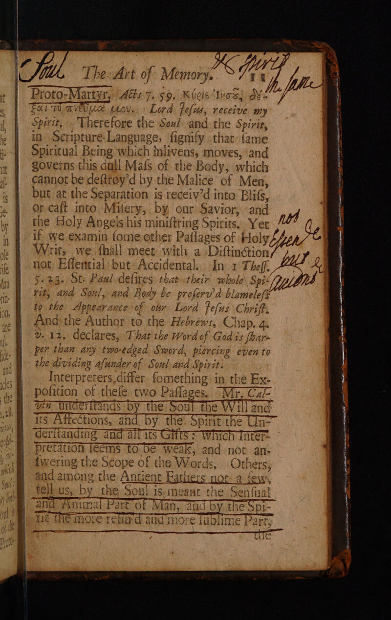 ome Lhe: Art of Memory propo, Maris Aits 7. $9. ioe qd. Umi LoC peou, Lord [ts, neceive my Therefore the Soul sae Spirit, ante re- Language, herplct th at: (ame ritual Being Ww bic ch in livens, moves, ‘and goveins this dull Mafs of the Body, which cannot be defirey 'd by the Malice ‘of Men, but at the Separation is receiv’d into B clils, «i vcalt 180 Miery, by our Savior, and Holy Angels his ‘pit peg hf Spirits. Yer if we examin fome othe Paflages of Holy ive ‘its we {hall m get vith a ‘Diftinétion nn St. Paul-c in at cir wh y , 4 ¢ a | P| } f da Vit, ana Soul, ava Boa Ly GC she ErV to the Appear ance of owr Lord fefu od lamelefy us Chriff. And-the Author to the Hebrews, Ch ap. 4. SP i declares, T hat the Word of Godi sf per than any two-edeed Sword, piercin the div sigh rN Sorel pe Sue Interpreters, di iffer fometh ung in the Ex- pofition of thefe. tw on aos ia vin Underitanas by ¢ On z ~~ WU is 74 ‘eCtions, and. By. t! ‘derftandims and alfitst Which loter= STIS TEIGI IS CE eae ei ‘ rd pretation féems to be weak, and not an- are even to Te Veer ane A eee _ Nee Bean Spar RS RIT SST th <Aeile —_ ecsetun Sree nec ai tO cm ats sane, ae ew is ae be PE Geib oe A mein ENTE a Seed ate PTE est ater eee anemone.