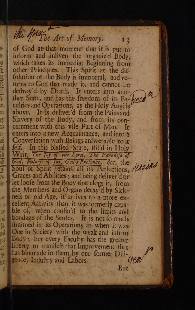 yp Vue on of Minor 13 of God atthat’ moment that it is put to inform and inliven the organiz’d Body, which takes its immediat Beginning from other’ Principles. This Spiric ‘at. the dif folution of the Body is immortal, and re- | i curns co God that‘made it, and cannor be “i deftroy’d by Death. Ic enters into ano- } Te ek ie a tare ras) ie RFR DEAT i “ oa { c?. . . 7 4 : “ y re m a phe Se il teeta if ERAT 7 aaa e i = Ba Ne ts Ene ec rao meradonteh uate tT a = bef - ther State, and has the freedom of its Fe feed | culties and Operations, as the Holy Angéls above. Itvis deliver’d from the Pains and | Slavery of the Body, and from its cen- ; cernment with this vile Pare cf Man. Ie | enters into anew Acquaintance, and into 2 | Converfation with Beings anfwerable to it wl § felf.. In this bleffed State, ftil’d in Holy ch | Writ, The far of onr Lord, The-Paradife of | | Gad, Fulagir of oy, Cos Prefence, 8c. the yf OU! Or Spirit retains: all its Perfections,. 7 it, ) Graces and Abilities ; and being deliver’d or nf let loofe from the Body that clogs ic, from | the Members and Organs decay’d by Sick- ut} nefS or old Age, it’ arrives to a more ex- 9 @ cellent AGivity than it was formerly capa- te # ble of, when confin'd to the limits and i bondage of the Senfes. It is not fo much . Bitraitned in its Operations as.when it was i One in Society with the weak and infirm Body; bur every Faculty has the grearer Hiberty to manifeft chat Improvement thar jhas binmade'in them, by our former Dili- / {@gence, Induftry and Labors. — SN -*) i seen 4 cme Nc NEE IM ae x eee eA ae Litt Nits oe EE acauny