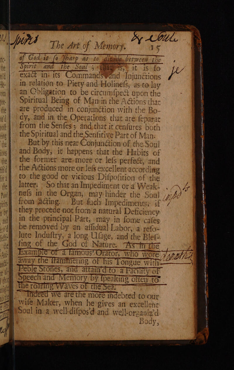 we a Uf ins its Srninalleswat nd “Injunétions i Jee | relation to Piety and-Holinels, as-co lay 1 | om | an Obi igation to be circum {pect upon the | | ie | Spiricual B Being. of Mamin the Adio EB eee fe} are produced ‘in conjunction with (| dy,.and in. the Operations that are feparar ‘oh 4 from the Senfes ; , and, that it Aaa both | 7 a the Spiritual and tl 1¢,Senfitive Part of N Man: the But by tl 1S Near Conjunétion of the a Sei | gf) aNd Body, it happens’ that the Fis bies of | ‘ef the former’ are: more or lefs perfest, and | dN the Actions more 2 OF lefs ex cellen “according oon = af to the good or:vi vicious Difpofition of the ef Jatter. © So that an Impediment ora Weak. «4 pul nels in the Organ, may hinder the Soa! phe i nis from acting. But fy ich Impe ediments&gt; ade | ; be they precede not fror hy a natural Deficiency | my in the principal Part, «may in fome ‘cafés f jf be removed by an afidual Labor,..a refo~ ‘ peg Jute Induftry, a long L ge, and the Blef- : “te i ie of the God of Nati dep } \ aah a tho sae Vy 06 a nein BETES elec AOR EE =e a eh : we ae the more indebted to-our wife Maker, when he gives an ene Soul inva: well-difpos’d ac wel ind — se = SZ ~~ ey