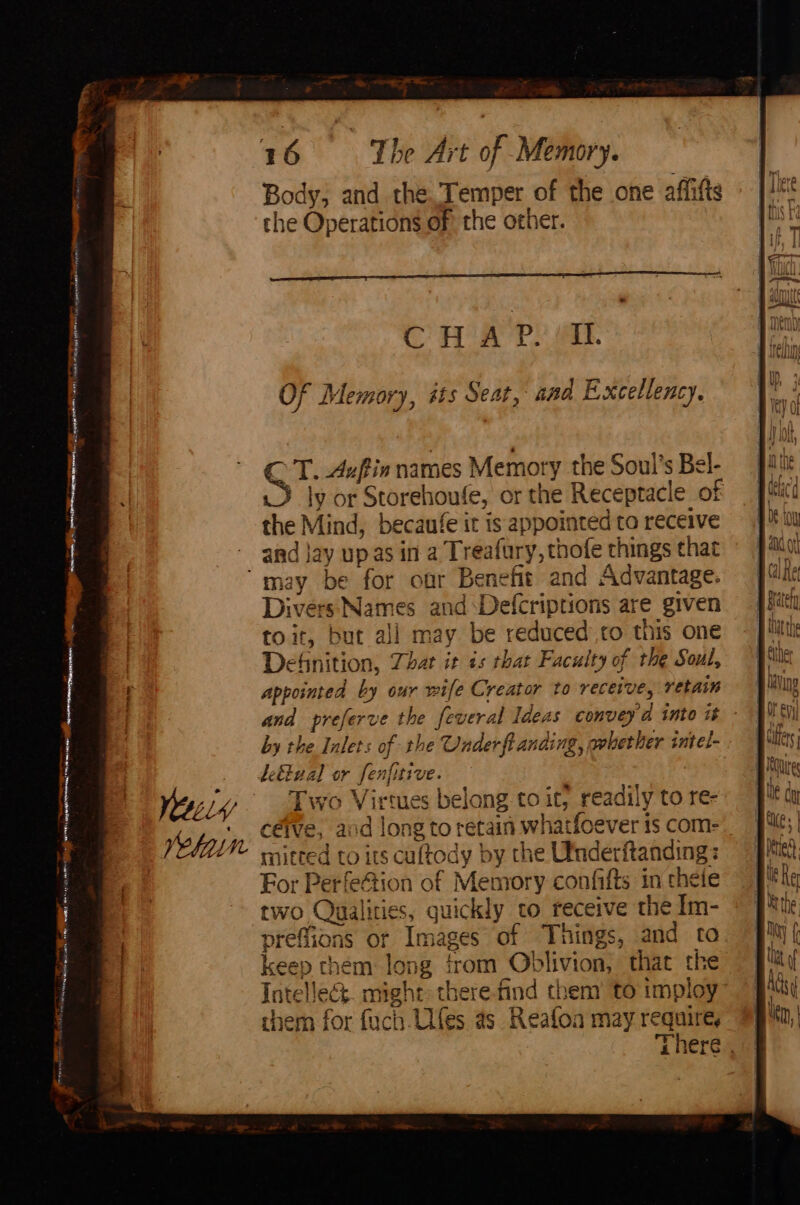 la iro ataiee Sigs “ <8 Dien ee. 8 - He argent! i Eo _.- eae Paes ‘neieg sais | ire a LO 16 The Art of Memory. Body, and the. Temper of the one affifts the Operations of the other. CHA P. IL. Of Memory, its Seat, and Excellency. cr Auftia names Memory the Soul's Bel- 3 ly or Storehoufe, or the Receptacle of the Mind, becaufe it is appointed ta receive and jay up as in a Treafury, thofe things that Divers Names and‘Defcriptions are given to it, but all may be reduced to this one Definition, Zhat it ts that Faculty of the Soul, appointed by our wife Creator to receive, retain by the Inlets of the Underft anding, avberher intel- defFual or fenfitive. . Two Virtues belong to it, readily to re- céive, aod long to retain whatfoever is com- mitted to its cultody by the Utnderitanding: For Perfeftion of Memory confifts in theie two Qualities, quickly to receive the Im- preffions or Images of Things, and to keep them long from Oblivion, that the Intellect. might: there-find them’ to imploy chem for fuch Ulfes as Reafloa may require, Inn nv MUL