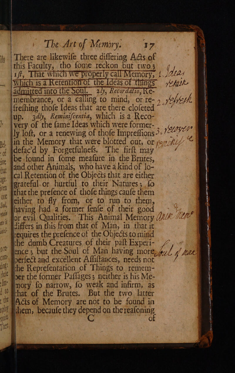 There are likewife three differing A&amp;ts of ‘this Faculty, tho fome reckon but two3 ft, That which we properly call Memory, /. i Which is a Retention of the Ideas of things” frefhing thofe Ideas that are there clofered ~ up. 34, Reminifcentia, which is a Reco- very. of the {ame Ideas which were former- . Jy loft, or.a renewing of thofe Impreffions 7- in the Memory that were blotted out, or idefac'd by Forgetfulnefs. The firft may’ ibe found in fome meafure in the Brutes, ical Retention of the Objects that are either fgrateful.or hurtful to their Natures; fo that the prefence of thofe things caufe them leither to\fly from, or to run to them, having had a former fenfe of their good , differs in this from that of Man, in thac it irequires the prefence of the Objects to mind perfect and excellence Affiftances, needs not the Reprefentation of Things to remem- ber the former Paffages; neither is his Me- mory fo narrow, fo weak and infirm, as rhat of che Brutes. But the two latter Acts of Memory are not to be found in ihem, becaufe they epee on the reafoning | Oo He | tas | Neha th&gt; | Sok Tea OTP NE eS ae es : SS &gt; p&gt; famaaee St Mea 7 Pe acter RIN eAER TATE icra tae IN ee i ' i] oe u 7 it i . / ! a Oe Sn &gt; ccs pant nu ie nin ID wy E : 1 p iy 4 fll q = EBT 5 atl RAR CAR Be RU ATSB REN NT were ae oe as pe iin Ae Pe