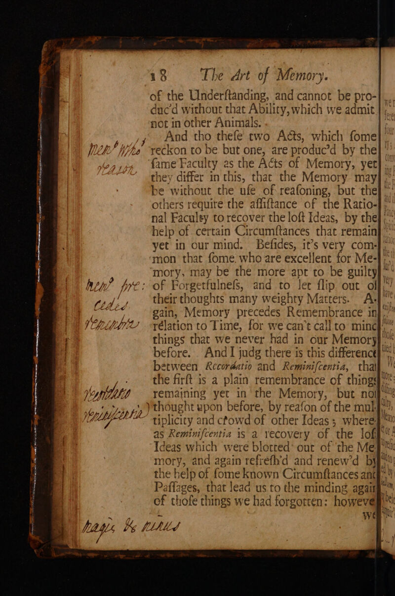 ee een ing Me ne neonate men PE esis ew asia 0 A ROR Sc hep ? pre: © y VAMP L voptthiti plete 18 The Art of Memory. duc’d without that Ability, which we admit | ;_ not in other Animals. | ae And tho thefe two Acts, which fome] |” rec kon to be. but one, are produc’d [ BY the} fame Faculty as the Acts of Memory, yet]: th others require the affiftance of the Ratio-],' nal Faculey to recover the loft Ideas, by the], help of certain Circumftances that remain} ” yet in our mind. Befides, it’s very com)” ‘mon that fome. who are excellent for Me-1;' moty, may be the more apt to be guiltyy.* Ff Porgetfulnefs, and to lee flip out olf,’ shed thoughts many weighty Mat ans AL Soe Memory precedes Remembrance inj.’” things that we never had in cur Memory}. etween Recordatio and Reminifcentia, thal 4 remaining yet in the Memory, but nom tiplicity and cfo owd of other ap 4 Sheri ‘ iN of thofe things we had forgotten: howevegl™