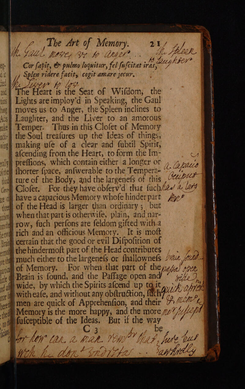 \ | * 2 , Lhe Art of Memory. 2¥/ ya! fabit, &amp; pulmo loquitutr, fel fafertats ivas (ies Aker? ute ridere ide cogit amare jecur, yy? i Los an h iger 1S fe Seat of Wifdom, the s} Lights areimploy’d in Speaking, the Gaul hing | Moves us to Anger, the Spleen inclines to Aus Laughter, and the Liver to an amorous ie} Lemper. Thus in this Clofer of Memory ite f the Soul treafures up the Ideas of things, igh making ufe of a clear and fubtil Spirit, t afcending from the Heart, = form the [m- ym ily} preffions, which contain either a longer or , 4 fill af eh fhorter {pace, anfwerable to the Tempere- ‘ q hid ture of the Body, and the largenefs of this Steep i wl Clofer. For they have obferv’d that fuch/ae 2 lL ¢ 0) have acapacious Memory whofe hinderpart Zy” ve Of the Head is larger than ordina ry; but ‘aft when that part is otherwife, plain, and nar- | sow, fuch perfons are feldom gifted with.a «i rich and an officious Memory. It is moft ‘fl certain thac the good or evil Difpofition of “ih the hindermoft part of the Head contributes , Ms 4 - van either to the lar Eeuek Ot i ges tun. Yd. 5 vio Of Memory. For when that part of they, de) leh ‘ @ Brain : cali 3 ie Naas Pees and 4 wide, by which the Spirits.afcend up tgit nhnan vot tig with eafe, and without any obftru@ion, fitch with is ‘ rere MEN: are quick of Apprehenfion, and cheir Ef, (Life Mt ®@ Memory is the more happy, and the more y7///Z ott @fufceptible of the Ideas. Bur if the way “ be y, by 4 p 4, bute but Ode | SP RRISAT TE ee en sense amet Sn ae awe OE ag ea TL att) saath Ea I met a cae os = ejeed,