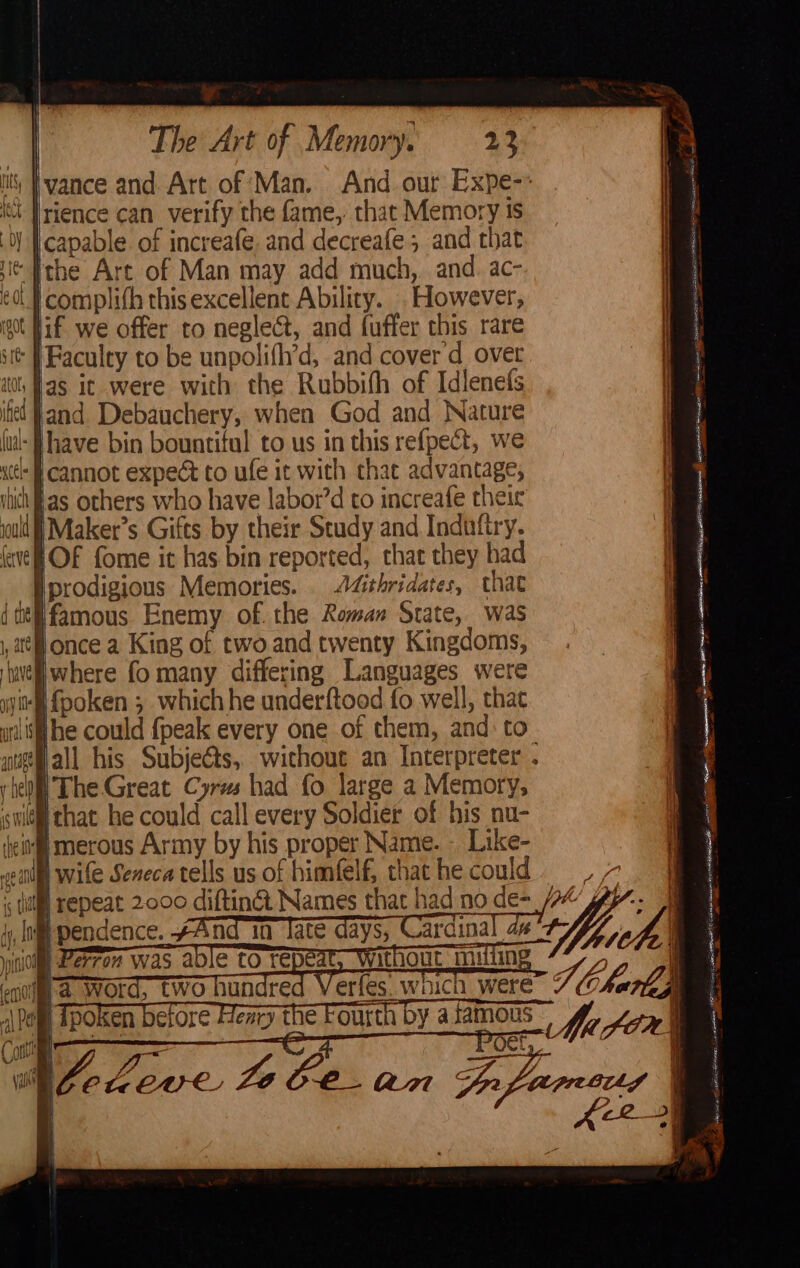 it’ vance and. Art of Man. And. our Expe-- tt Trience can verify the fame, that Memory ts capable of increafe and decreafe ; and that ‘Ithe Are of Man may add much,. and. ac- complifh this excellent Ability. . However, got if we offer to neglect, and fuffer this rare sit | Faculty to be unpolifl’d, and cover d over ito fas it were with the Rubbifh of Idlenefs il fand Debauchery, when God and Nature Hhave bin bountiful to us in this re{pect, we acc § cannot expect to ufe it with thac advantage, shih as others who have labor’d to increafe their ould i Maker’s Gifts by their Study and Indufiry. OF fome it has bin reported, that they had Iprodigious Memories. A4ithridates, that ifamous Enemy of. the Roman State, was once a King of two and twenty Kingdoms, jwhere fo many differing Languages were ‘N{poken ; whichhe underftood fo well, that ihe could {peak every one of them, and: to Hall his Subje€ts, without an Interpreter . rie)! The Great Cyres had fo large a Memory, swim that he could call every Soldier of his nu- ‘eit merous Army by his proper Name. - Like- eul wile Seneca tells us of himfelf, that he cou is CHU YUP penence, And TD ate dav, Carcinal fy | Lerron was aoie to repe | ) i ‘enol a WOrd, two hunar } ¢ Charl} e I Tpoken before Henry the Fourth by asamous aes PORmR HOC Hew) ana by a omy fluc fom) - ar ~ pes: > formers Speci RR TARR fearon MER on oe oe sane me en i NO Tit 9 sere NOPE Sy eS pibanasedrmtens | 5 earns tn fl eerste EN RESTS — eta pines as ~ ee cnn CRA eT a ah ~ - — Fa ae a Se