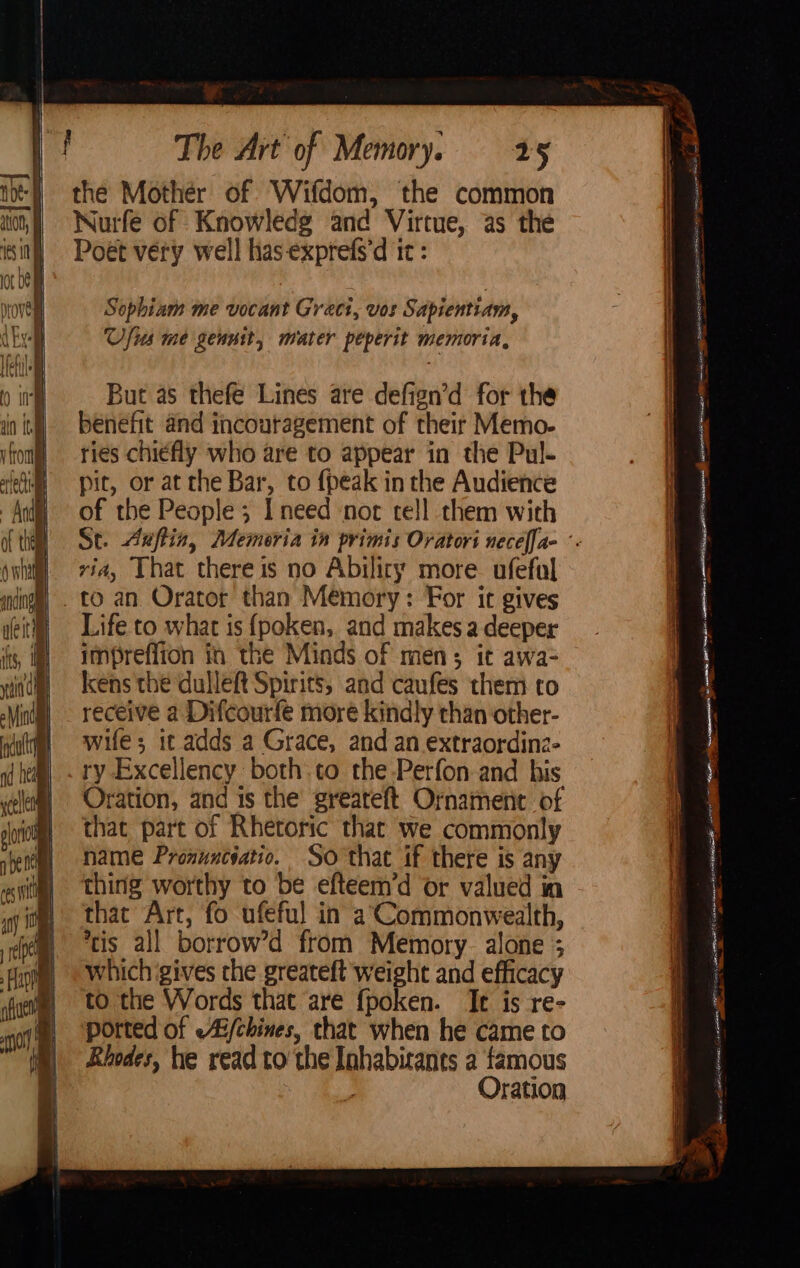 the Mother of. Wifdom, the common Nurfe of Knowledg and Virtue, as the Poét very well has-exprefs’d it : But as thefé Lines are defign’d for the benefit and incouragement of their Memo- ries chiefly who are to appear in the Pul- pit, or at the Bar, to {peak in the Audience of the People; I need nor tell them with via, That there is no Abiliry more. ufefal Life to what is {fpoken,. and makes a deeper impreflion in the Minds of men; it awa- kens the dulleft Spirits, and caufes them to receive a Difcourfe moré kindly than other- wife; it adds a Grace, and an extraordina- ry Excellency both:to the-Perfon and his Oration, and is the greareft Ornament of that part of Rhetoric that we commonly name Pronuncyatio. So that if there is any thing worthy to be efteem’d or valued in that Art, fo ufeful in a; Commonwealth, tis all borrow’d from Memory. alone ; which gives the greateft weight and efficacy to the Words that are fpoken. Ie is re- ported of -Ai/chines, that when he came to Rhodes, he read to’ the Inhabitants a famous Oration ar ¥ fe Oe enstrenkexaapesns BS Sa TE ERT EY i sani] aslusbeAcZBT Eitan ifm tenn GNSS ES eroimeaRT Sicerciacoten - . a! =. a cn eeaen. mes Sein alee ARATE AR as ERTL, so Re a St De ee ela