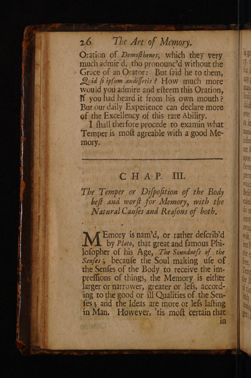 RPC etna etn LS S ee RA APAIOLE Se Gy aersmaners meal ho eineainr. pene et Snore os atonement! Stumm etn — os je Rees Pass | errata ae FE Serine tat ie Soe epee 1 ste aes ee a5 qt es Oration of. Demofthenes; which they very much admir d, tho pronounc’d without the Grace of an Orator: But {aid he to them, Quid ft ipfum. audiffetis? How much more wouid you admire and efteem this Oration, if you had heard it from his own mouth? Bur our daily Experience can declare more of the Excellency of this: rare Ability. I thall therfore procede to.examin what Temper is molt agreable with a good Me- moty. | CH AtP. cIL The Temper or Difpofition of the Body beft and worft for Memory, with the Natural Caufes and Reafons of both, Emory isnam’d, or rather defcrib’d by P/ato, that great and famous Phi- lofopher of his Age, Zhe Soundue/s of the Senfes; becaufe the Soul-making ufe of the Senfes of the Body to receive the im- preffions of things, the Memory is either larger or narrower, greater or lefs, accord- ing tothe good or ill Qualities of the Sen- fess and the Ideas are more or lefs lafting in Man. However, tis moft certain chat in ae ay =