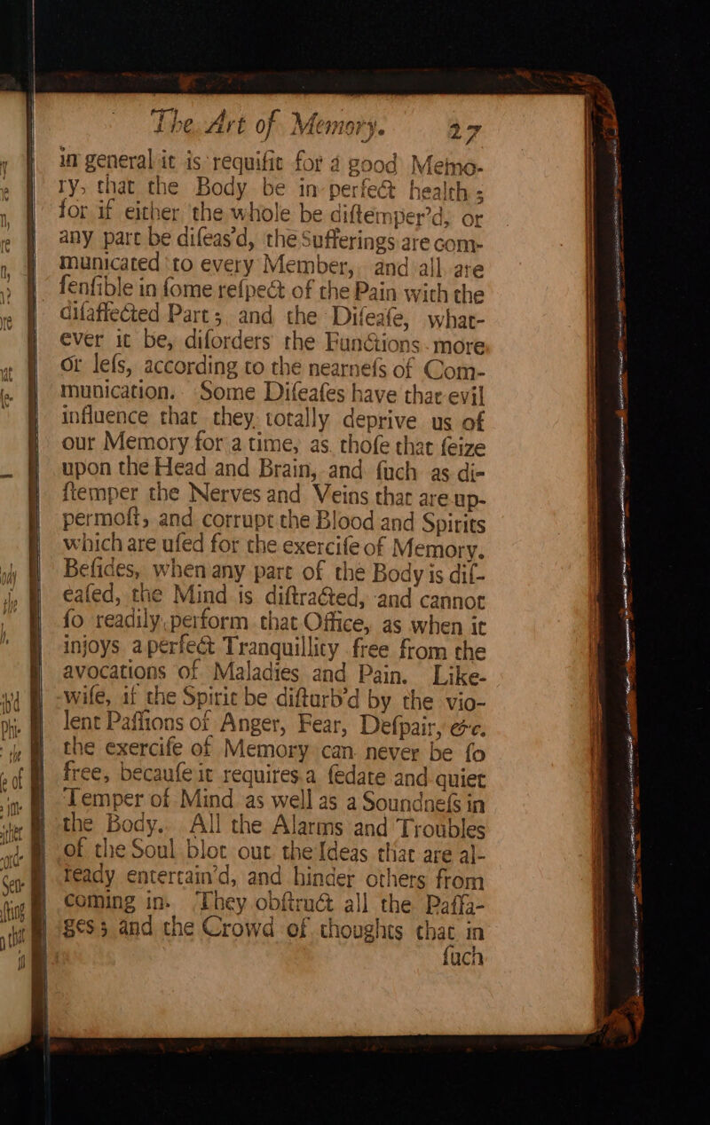 ? q ‘s Some Difeafes have thar evil influence that they. totally deprive us of our Memory for a time, as. thofe that feize upon the Head and Brain, and fuch as di- ftemper the Nerves and Veins thar are.up- Befides, when any pare of the Body is dif- eafed, the Mind is diftraéted, and cannot {fo readily.perform that Office, as when ic injoys aperfect Tranquillity free from the avocations of Maladies and Pain. Like- wife, at the Spirit be diftarb’d by the vio- lent Paflions of Anger, Fear, Defpair, ec. the exercife of Memory can. never be fo free, becaufe it requires.a {edate and quiet ‘Temper of Mind as well as a Soundnefs in the Body. All the Alarms and Troubles of the Soul blot out the Ideas thar are al- ready entercain’d, and hinder others from coming in. ‘They obftra&amp; all the Paffi- 8¢S3 and the Crowd of thoughts Sy in uch = a <a Sea SS SST SNR ee FES a =i iteamtieane SO ee pein ~ —— - oe ' Li POT a ie AA TR oo EOE tH ae _ | 5 eee TESS