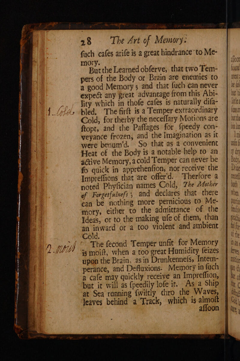 = Enema Sy Sm dn eae - tovheaaiuts BRAN an mR gt NEON oO age Sie ee he ingen eee tine! —— em, =. A aoa Me en ag nate RE Rg fach cafes arife is a great hindrance “to Me- pers of the Body or Brain are enemies to a good Memory ; and that fuch can never expeét any reat advantage from this Abi- lity which in thofe cafes is naturally difa- bled. The firft is a Temper extraordinary Cold, for therby the neceflary Motions are ftopt, and the Paffages for fpeedy con- weyance frozen, and the Imagination as it were benum’d. So that as a convenient Heat of the Body is a notable help to an aétive Memory, acoid Temper can never be fo quick in apprehenfion, nor receive the Impreffions thac are offer'd. Therfore a noted Phyfician names Cold, Zhe Afother of Forgetfulnefs ; and declares that there can be nothing more pernicious to. Me- mory, either to the admittance of the Tdeas, or to the making ufe of chem, than The fecond Temper unfit for Memory is moi, when a too great Humidity feizes upon the Brain, asin Drunkennels, Intem- perance, and Defluxions. Memory in fuch a cafe may quickly receive an Impreffion, but it will as {peedily lofe ir. As a Ship at Sea ranning {wittly chro the Waves, affoon Ln Mt (