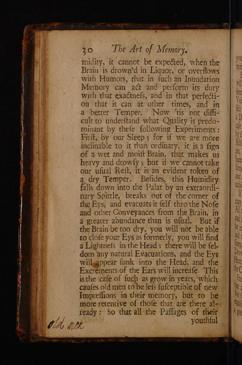 ee 4 “om oa tal ; — renee 97 went ernment a x: pw A toca wei 30. . The Art of Memory. midity, it cannot be expected, when the cule to underftand what Quality is predo- minant by thefe following Experiments: Firft, by our Sleep; for if we are more inclinable to it than ordinary, it isa fign of 2 wet and moift Brain, that makes us heavy and drowfy ; but if we cannot take our ufual Ret, ic is an evident token of falls down into the Palat by an extraordi- nary Spittle, breaks out of the corner of the Eys, and evacuats it felf thro the Nofe and other Conveyances from the Brain, in a greater abundance than is ufual.- But if the Brain be too dry, you will not be able to clofe your Eys as formerly, you will find a Lightnefs in the Head; there will be fel- dom any natural Evacuations, and the Eys willygppear funk into the Head, and the Excreinents of the Ears will increafe. This isthe cafe of fuch as grow in years, which caufes old men co be lefs fufceptible of new Impreffions in their memory, but to be more retentive of chofe thar are there al- teady : So that all-the Paffages of their | youthful ||