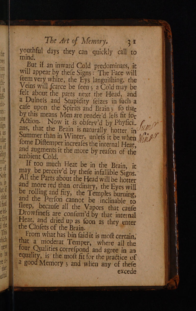 youthful days they can quickly call to mind. But if an inward Cold predominats, it will appear by thefe Signs: The Face will feem very white, the Eys languifhing, the Veins will fcarce be feen; a Cold may be felt about the parts next the Head, and a Dulneis and Stupidity feizes in fach a cafe upon the Spirits and Brain; fo thar by this means Men are render’d lef fit {Or ans, that the Brain is narural] Summer than in Winter, fome Diftemper increafes y hotter in If too much Heat be in the Braj may be perceiv’d. by thefe infallible Signs. All the Parts about the Head will be hotter and more red than ordinary, the Eyes will be rolling and firy, the Temples burning, and the Perfon cannot be inclinable to fleep, becaufe al! the Vapors that caufe rowfinefS are confum’d by ‘that incernal Feat, and dried up as foon 35 they enter the Clofets of the Brain. From what has bin faidit is moft certain; that a moderar Temper, where alf the our Qualities correfpond and agree in an Equality, is‘ the moft fit for the practice of “B®. 2 good Memory ; and when any of thefe excede n, it ws sa RASH ASAT a jeatans — me Jeanne raeren er oe ' eran lf esse ia + P - Anand) ater ee — | pamela bib be: a POT cavanONATT Ye - sacar et Wa = en F, ee eee ee oo ia i i a a. elsinats ni into SEAT ec