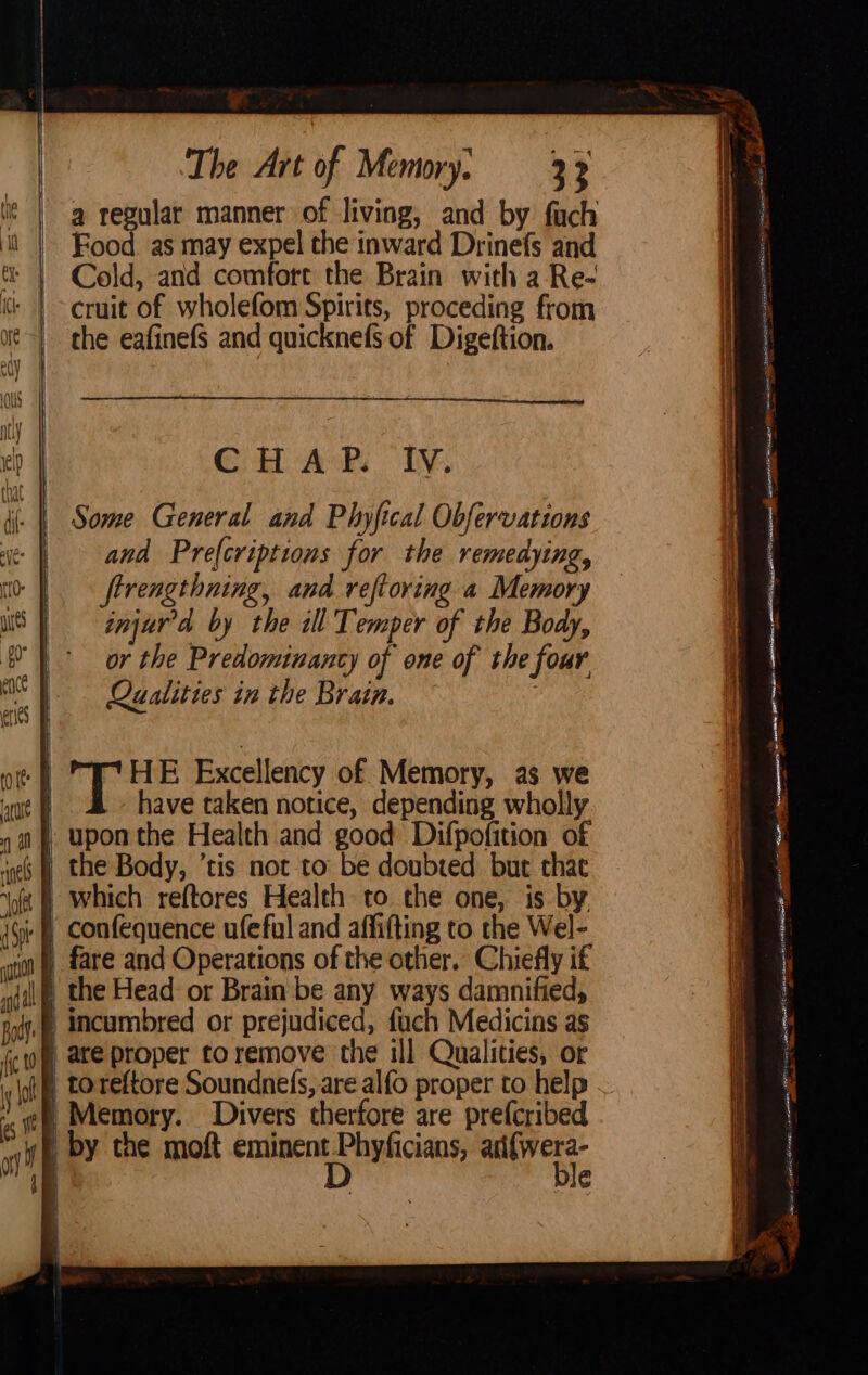 * | @ regular manner of living, and by fuch Food as may expel the inward Drinefs and Cold, and comfort the Brain with a Re- cruit of wholefom Spirits, proceding from the eafinefS and quicknefs of Digeftion. FOS SaaS IA ES ATS cea OS or ea AEE tear A HNL TR RE ~ > i “ cS a GH Ak. IV. ( | Some General and Phyfical Obfervations and Pre(criptions for the remedying, firengthning, and reftoring a Memory injurr'a by the ill Temper of the Body, or the Predominancy of one of the four Qualities in the Brain. HE Excellency of Memory, as we | have taken notice, depending wholly | upon the Health and good Difpofition of es | the Body, tis not to be doubted but chat « § which reftores Health to the one, is by, 4¢ § Confequence ufeful and affifting to the Wel- | fare and Operations of the other. Chiefly if \® the Head: or Brain be any ways damnified, | incumbred or prejudiced, fach Medicins as | are proper to remove the ill Qualities, or i toreftore Soundnefs, are alfo proper to help . | Memory. Divers therfore are prefcribed wh by the moft aici isc sg ged | é