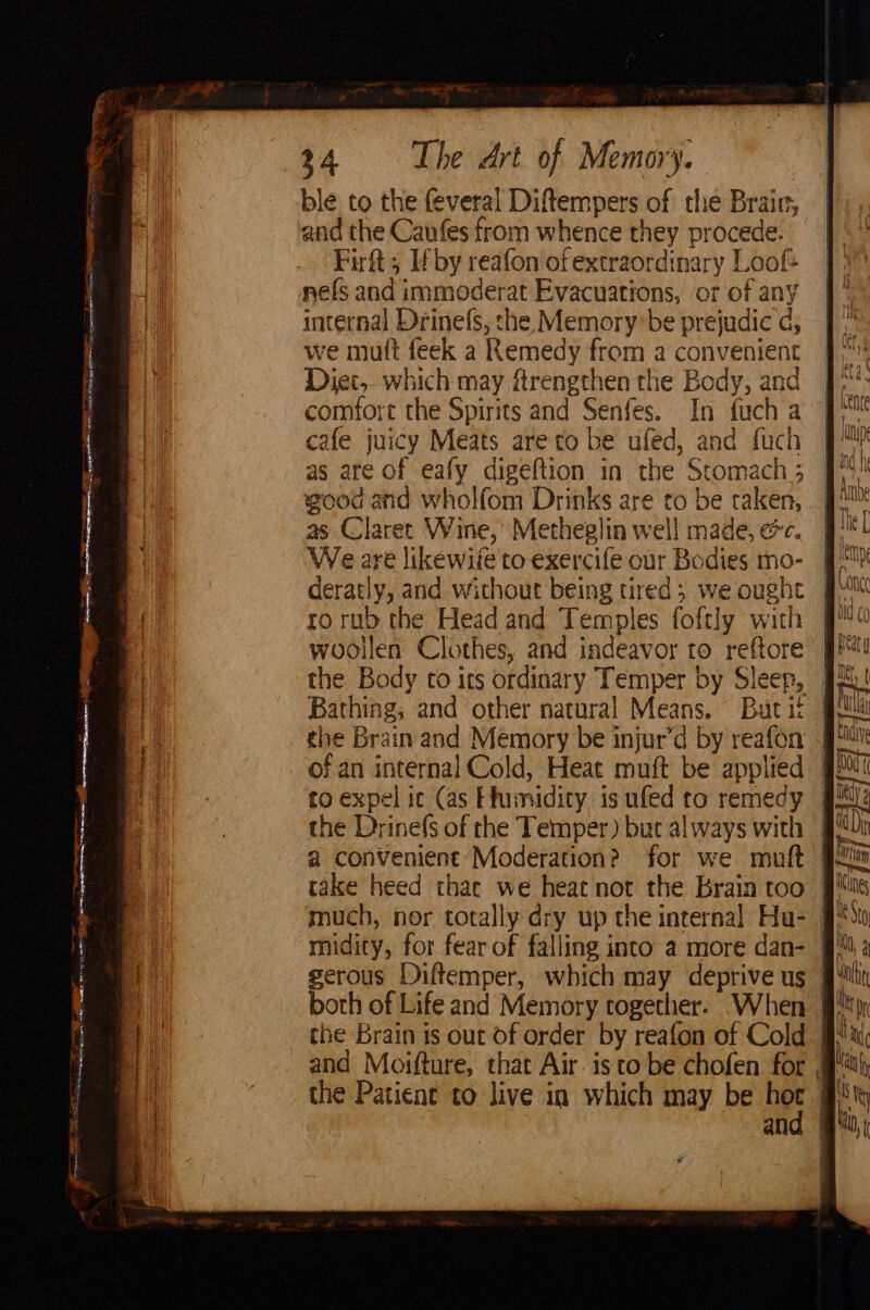 ble to the feveral Diftempers of the Brair, and the Caufes from whence they procede. Firft; If by reafon'of extraordinary Loot nels and immoderat Evacuations, or of any internal Drinefs, she Memory be prejudice d, we mutt feek a Remedy from a convenient Diet, which may ftrengthen the Body, and comfort the Spirits and Senfes. In fuch a cafe juicy Meats are to be ufed, and fuch as are of eafy digeftion in the Stomach 5 good and wholfom Drinks are to be taken, as Clarer Wine, Metheglin well made, ec. We are likewile to exercife our Bodies mo- _ deratly, and without being tired; we ought | Con rorub the Head and Temples foftly with J woollen Clothes, and indeavor to reftore | the Body to its ordinary Temper by Sleep, 94! Bathing, and other natural Means. Buti gl the Brain and Memory be injur’d by reafon i) of an internal Cold, Heat muft be applied # to expel ic (as Flumidiry: is ufed to remedy the Drinefs of the Temper) but always with | a convenient Moderation? for we muft gui take heed thac we heat not the Brain too | much, nor totally dry up the internal Hu- midity, for fear of falling into a more dan- | gerous Diftemper, which may deprive us — both of Life and Memory together. When | the Brain is out of order by reafon of Cold. | and Moifture, that Air. isto be chofen for # the Patient to live in which may be hoc # he en co Saas n BN Bs , 2, @. as F : ae <4 sem A cage nina! Seo Ss’ — ee : = TR ccs = Fae ry ia =e ET. te: Nici Cares ease wise mhetinie st PE teh (pa