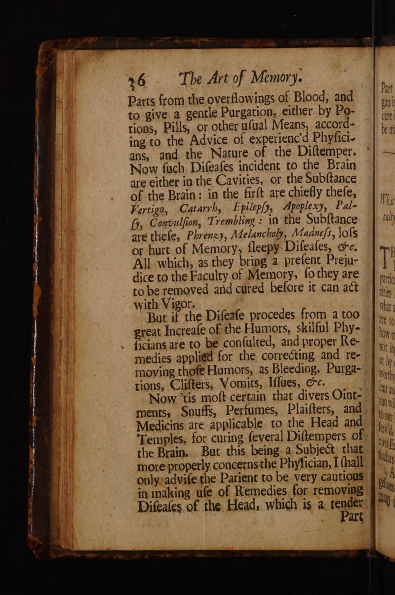 Map woe pacer men eer et rena g seo vemos oo ieecer penne ERAT tina! Sm meter TRE nosis ee Re ee Ror ier ne ir eee TON creer OO TN i aad oat — 4, 26 The Art of Memory. Parts from the overflowings of Blood, and to give a gentle Purgation, either by Po- tions, Pills, or other ufual Means, accord=- ing to the Advice of experiencd Phyfici- ans, and the Nature of the Diltemper. Now fuch Difeafes incident to the Brain are either in the Cavities, or the Subftance of the Brain: in the firft are chiefly thefe, Vertigo, Catarrh, Epilep{y, Apoplexy, Pal- fy, Convulfion, Trembling : in the Subftance are thefe, Phrenzy, Melancholy, Maduefs, \ofs or hurt of Memory, fleepy-Diteafes, ee. All which, as they bring a prefent Preju- dice.to the Faculty of Memory, fo they are to be removed anid cured before it can act with Vigor. But if the Difeafe procedes from a too _ great Increafe of the Humors, skilful Phy- ficians are to be confulted, and proper Re- medies applied for the correcting and re- moving thofe Humors, as Bleeding, Purga- tions, Clifters, Vomits, Iflues, ec. Bi Now tis moft certain that divers Oint- | ments, Snuffs, Perfumes, Plaifters, and. ‘Temples, for curing feveral Diftempers ofyt.. the Brain. But this being. a Subject, that J, more properly concerns the Phyfician, I fhall_ onlyxadvife the Parient to be. very cautious in making ufe of Remedies. for removing © Difeates of the Head, which is a, render Part |