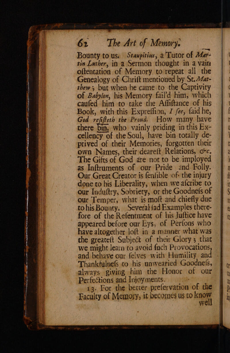 ae eee eg Sr F Se He 7 ene me emeann a he eb Naa Sate ene ae Ba“, 5 ee ag Bounty tous: Staupitins, a'Tutor of Adar- tin Luther, in a Sermon thought in a vain oftentation of Memory. to repeat all the Genealogy of Chrift mentioned by St. 4Zat- thew; but when he came to the Captivity caufed him to take the Affiftance of his Book, with this Expreffion, Z ee, faid he, God reffeett the Proud. How many have there bin, who vainly priding in this Ex- cellency of the Soul, have bin totally de- prived of their Memories, forgotten their own Names, their:deareft Relations, ec. The Gifts of God are not to be imployed as Inftruments of our Pride and Folly. our Induftry, Sobriety, or the Goodnefs of our Temper, what is moft and chiefly due tohisBouaty. Several {ad Examples there- fore of the Refentment of his Juftice have appeared before our Eys, of Perfons who have aleogether loft in a manner what was the greateft Subject of their Glory 3 that we might learn to avoid fuch Provocations, and behave our felves with Humility. and Thankfulnefs to his unweatied Goodnels, always giving him the Honor of our Perfections and Injoyments. | 13. For the better prefervation of the Wwe i = ia Sa —~, 8s —_ st =, 72 es OS 68S ———- A>