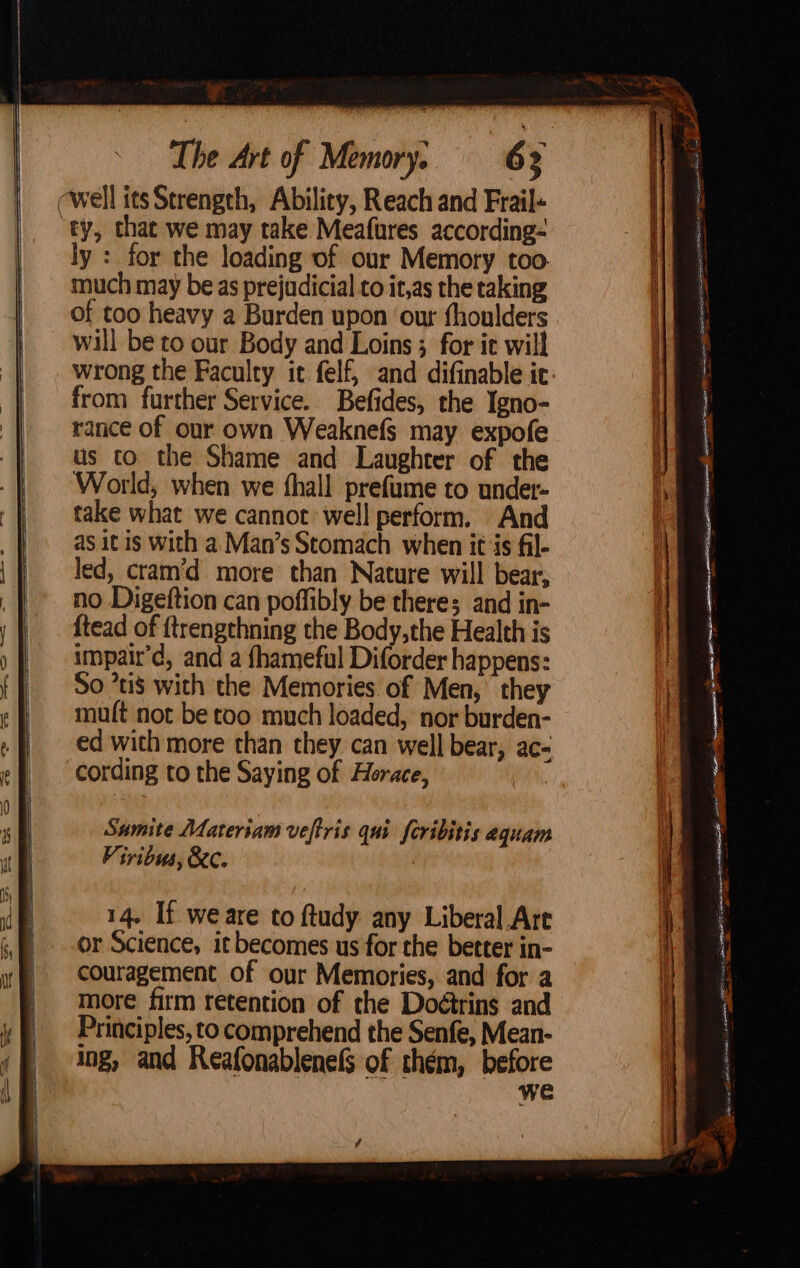 ry, that we may take Meafures according- ly : for the loading of our Memory too. of too heavy a Burden upon ‘our thoulders will be to our Body and Loins 3 for it will from further Service. Befides, the Igno- rance of our own Weaknefs may expofe ftead of ftrengthning the Body,the Health is impair’d, and a fhameful Diforder happens: So ’ti$ with the Memories of Men, they muft not be too much loaded, nor burden- ed with more than they can well bear, ac- cording to the Saying of Horace, Samite Materiam veftris qui feribitis equam Viribus, &amp;Cc. ; 14. If we are to ftudy any Liberal Are or Science, it becomes us for the better in- couragement of our Memories, and for a more firm retention of the Doétrins and Principles, to comprehend the Senfe, Mean- ing, and Reafonablenels of thém, before we 4 we Irian Me a Sts \ ? oe ——— spe Heit BR hae