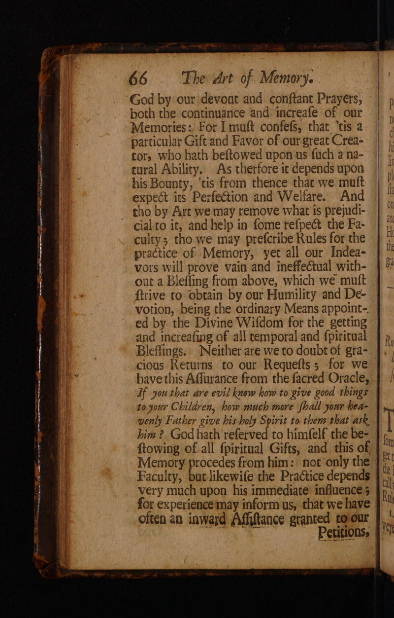 = A ETRE — - 6 bao eo sepia! SS meer i ae ee. Wr ante ee i= eee = K.. 66 The drt of Memory. both the continuance and: increafe of our culty; tho.we may prefcribe Rules for the practice of Memory, yet all our Indea- vors will prove vain and ineffe@tual with- out a Blefling from above, which we mutt ftrive to obtain by our Humility and De- votion, being the ordinary Means appoint-. Bleflings. Neither are we to doubt of gra- cious Keturns to our Requefts ; for we If you that are evil know how to give good things to. your Children, how much more {hall your hea- him ?. God hath referved to himfelf the be- very much upon his immediate influence 5