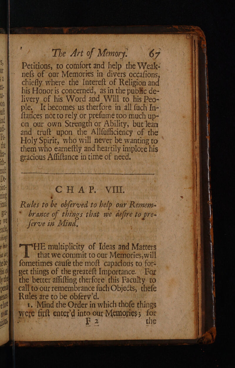 Petitions, to comfort and help the Weak- nefs of our Memories in- divers occafions, chiefly. where the Intereft of Religion and his Honor is concerned, as in the public de- livery of his Word and Will to. his Peo- ple. Ie becomes us therfore in all fuch In- {tances notto rely or prefume too much up- on our own Strength or Ability, bur lean and truft upon the Allfofiiciency of the Holy Spirit, who will never be wanting to them who earneftly and heartily implore his sracious Affiftance in time of need. ae en Sse el AISA Tt I Tae 1 care eee ————— CHAP. VII. ee : x. nesta, gett env cecal | HE multiplicity of Ideas and Matters that we commit to our Memories, will fometimes caufe the moft capacious to for- get things of the greateft Importance. | For the better affifting therfore this Faculty: to call'to'our remembrance fuch Objects, thefe i Rules are to be obferv’d. eit x. Mind the Order in which thofe things B were frit enter’d sg: our Memories; for mis] ae + 2 Cie
