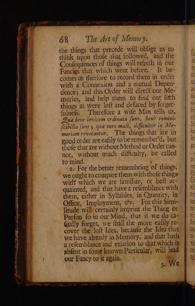 Ske ot: ~ : = ER Aig GMO a ocean en ce Si aca NEE oe TERRY <a - od oe ern RS en eee eae eS eg Se cael “eign a care 5 a eet. <A = SSS SS we. the things that precede will oblige us to think upon thole tha followed, and the Confequences of things will refrefh in our fancies that which went before. It be- comes.us therfore to record them in order with a Connexion and a mutual Depen- dence; and this Order will direct our Me- tories, and help them to find out futh things as were loft and defaced by forget- falnefs. Therefore a wife Man tells us, Dua bene invicem ordinata funt, bene remini- fcibilia funt 5 qua vero male, difficulter in Me- moriam revocantur. The things that are in good order are eafily to be remember'd, but rhofe that are without Method or Order can- ‘not, without much difficulry, be called to mind. ' 2, For the better remembring of things, we ought to compare them with thofe things with which we are familiar, or beft ac- quainted, and that have a refemblance with them, either in Syllables, in Quantity, in Office, Imployment, ec. For this Simt- litude will certainly imprint the Thing or Perfon fo in our Mind, that if we do ca- fually forget, we flall the more eafily re- cover the loft Idea; becaufe the Idea that we have already in Memory, and that hath a refemblance and relation to that which is abfent in fome known Particular, will lead our Fancy to it again. 3. We