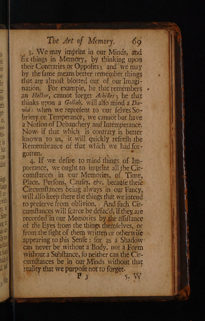 . We may imprint in our Minds, and ay things in Memory, by thinking upon their Contraries or Oppolits; and we may by the fame means better remember things that are almoft blotted our of our Imagi- nation. For example, he chat remembers an Heétor, cannot forget Achilles, he: that thinks. vp0n a Goliah, “will alfo mind a Da- vid: when we reprefent to ‘our felves So- briety or Temperance, we cannot but have a Notion of Debauchery and Intemperance, Now. if that which is contrary 1s, better known to us, it will quickly refrefh the Remembrance of that which we had for- gotten. 4. If we defire to mind tings of Im- portance, we ought to imprint all che Cir- cumftances. in our Memories, of Time, Place, Perfons, Cae omen becanfe thefe Circumftances being always in our Fancy, willalfo keep there ne things that we intend cumftances will {carce be defac’d, if they. are erty a in our Memories by the afliftance of the Eyes from the things chem(elves, or from the pete of them written or otherwife appearing to this Senfe: for as a Shadow can never be without a Body, not a Form without a Subftance, fo neither can the Cir- cumftances be in our Minds without thac reality that we a not to forget. 3 5 , ¥ 4 Seem eA aa NSO Soa aS TORS a EB Et TON I Fe ia ee “ pet i cl ATA ERT Bn LIOR aS ae. seen FE AIS cai ee Bath SAE