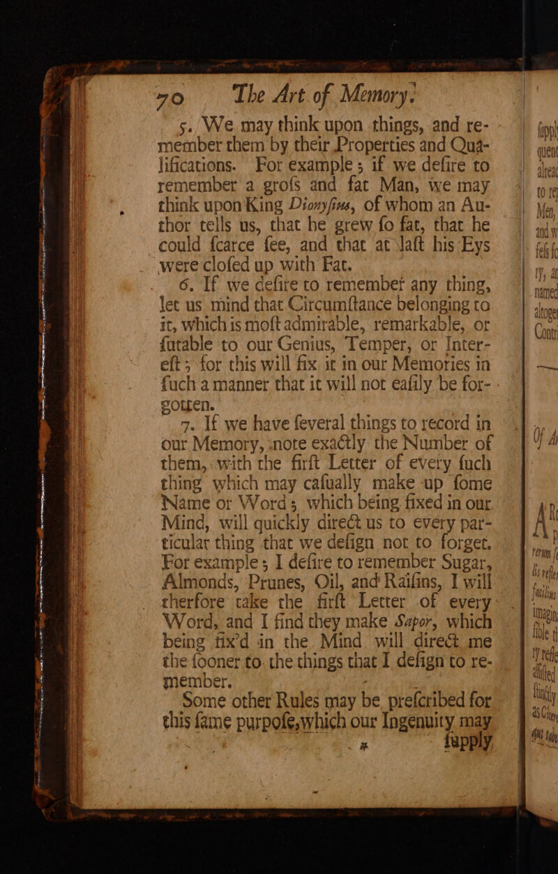 oh eas BN Ne ae EE ig ee a TERNS a aig Seana, a mn Cee = Cinamaioaagees arms ee TS, en save an eR 2 a aaa * a, The Art. of Memory. 5. We may think upon things, and re- member them by their Properties and Qua- lifications. For example; if we defire to remember a grofs and fat Man, we may think upon King Dionyfies, of whom an Au- thor tells us, that he grew fo fat, that he could f{carce fee, and that at aft his Eys were clofed up with Fac. 6. If we cefite to remember any thing, let us mind that Circumftance belonging to it, which is moft admirable, remarkable, or {atable to our Genius, Temper, or Inter- eft; for this will fix it in our Memories in fuch a manner that it will not eafily be for- SOLLeN. 7. If we have feveral things to record in our Memory, :note exactly the Number of them, with the firft Letter of every fuch thing which may cafually make up fome Name or Word; which being fixed in our Mind, will quickly dire&amp; us to every par- ticular thing that we defign not to forget. For example ; I defire to remember Sugar, Almonds, Prunes, Oil, and Raifins, I will therfore take the firft Letter of every Word, and I find they make Sapor, which being fix’d in the Mind will direct. me the fooner to. the things that I defign to re- member. Some other Rules may be prefcribed for this fame purpofe,which our Ingenuity may | Fs fupply, (if 4, YJ fil f) A i y , a, At rele | aslins 1294p ti ae Whi st q LUje ii ty wad I) The ai. | alillted {\ ty asC; B QM ie ] Git habe