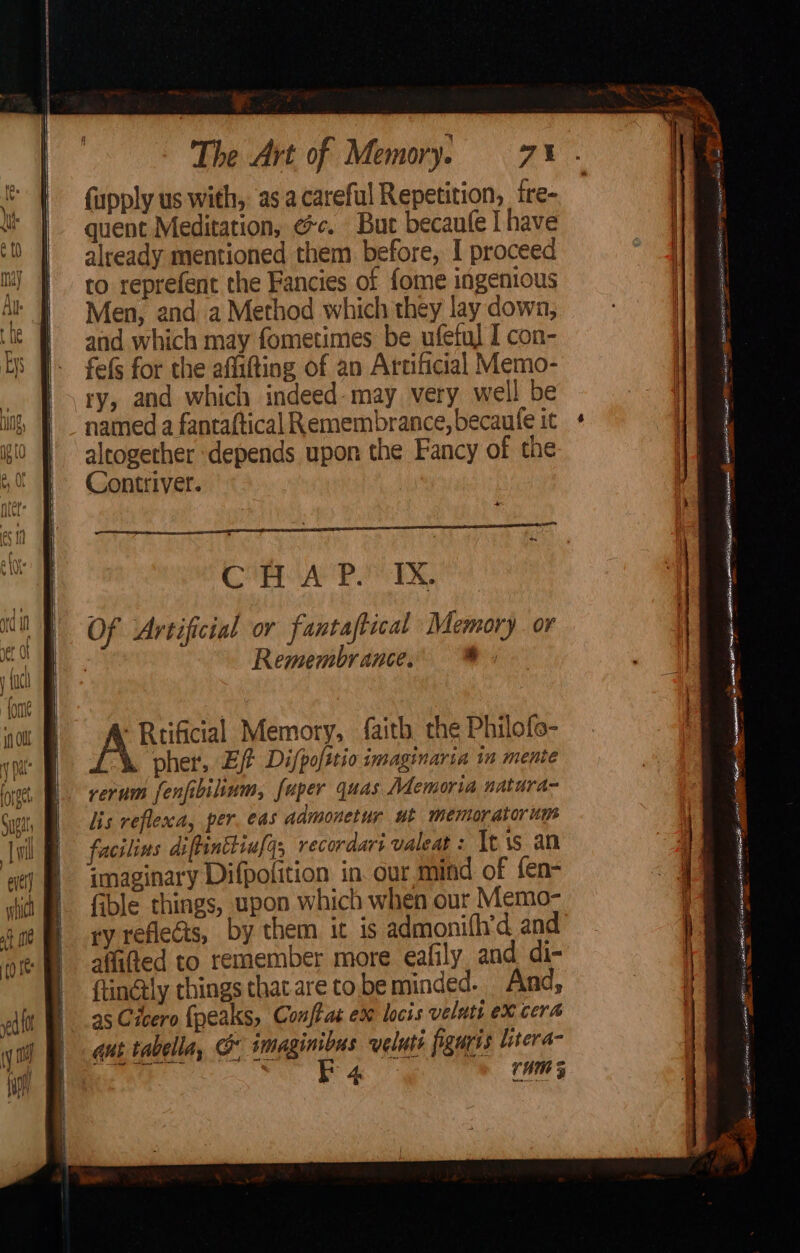 {upply us with, asa careful Repetition, tre- quent Meditation, ce. But becaufe I have already mentioned them before, I proceed to reprefent the Fancies of fome ingenious Men, and a Method which they lay down, and which may fometimes be ufetul I con- fefs for the affifting of an Artificial Memo- ry, and which indeed-may very well be named a fantaftical Remembrance, becaufe it altogether ‘depends upon the Fancy of the Contriver. Cie ace iene Of Artificial or fantastical Memory or Remembrance. a -Rtificial Memory, faith the Philofe- pher,. Ef Difpofttio imaginaria in mente rerum fenfibilinm, fuper quas Memoria natura- lis reflexa, per. eas ddmonetur ut memorator ump facilins diftinttiufq, recordart valeat : It is an imaginary Difpofition in. our mind of fen- fible things, upon which when our Memo- ry reflects, by them it 1s admonith’d and afifted to remember more eafily and di- ftinély chings that are to be minded. And, 95 Cicero {peaks, Conffat ex locis velatt ex cera aut tabella, &amp; imaginibus veluti figuris litera- ee iti Oe See rum 5 a nia ae a 4 1 ssn vances ee Ha RE TS Z 5 hance TEE 4 5 ee AGATE RCE pa nee id EET ~ ar ee ea